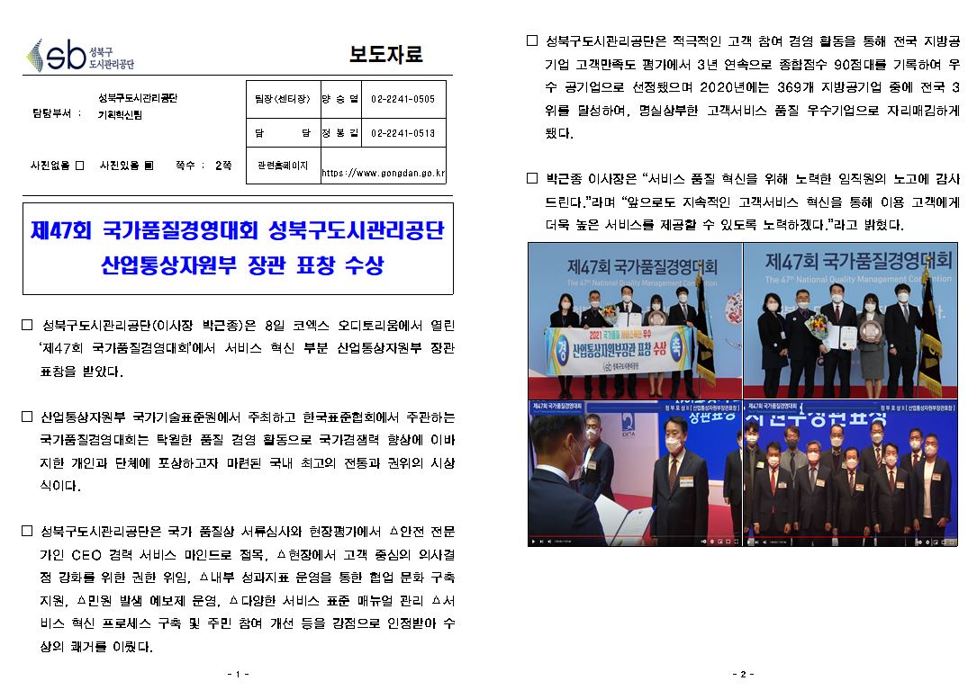 성북구도시관리공단 보도자료
담당부서 성북구도시관리공단 기획혁신팀
팀장(센터장) : 양승열 02-2241-0505
담당 : 정봉길 02-2241-0513
관련홈페이지 : https://www.gongdan.go.kr
사진있음 쪽수: 2쪽
제 47회 국가품질경영대회 성북구도시관리공단 산업통상자원부 장관 표창 수상
성북구도시관리공단(이사장 박근종)은 8일 코엑스 오디토리움에서 열린
제47회 국가품질겸염대회에서 서비스 혁신 부분 산업통상자원부 장관 표창을 받았다.
산업통상자원부 국가기술표준원에서 주최하고 한국표준협회에서 주관하는 국가품질경영대회는 탁월한 품질 경영 활동으로 국가경쟁력 향상에 이바지한 개인과 단체에 포상하고자 마련된 국내 최고의 전통과 권위의 시상식이다.
성북구도시관리공단은 국가 품질상 서류심사와 현장평가에서 안전 전문 가인 CEO 겸력 서비스 마인드로 접목, 현장에서 고객 중심의 의사결 정 강화를 위한 권한 위임, A 내부 성과지표 운영을 통한 협업 문화 구축 지원, 민원 발생 예보제 운영, A 다양한 서비스 표준 매뉴얼 관리 서 비스 혁신 프로세스 구축 및 주민 참여 개선 등을 강점으로 인정받아 수 상의 쾌거를 이뤘다.
성북구도시관리공단은 적극적인 고객 참여 경영 활동을 통해 전국 지방공기업 고객만족도 평가에서 3년 연속으로 종합점수 90점대를 기록하여 우수 공기업으로 선점됐으며 2020년에는 369개 지방공기업 중에 전국 3위를 달성하여, 명실상부한 고객서비스 품질
우수기업으로 자리매김하게 됐다.
박근종 이사장은 서비스 품질 혁신을 위해 노력한 임직원의 노고에 감사드린다.라며 앞으로도 지속적인 고객서비스 혁신을 통해 이용 고객에게 더욱 높은 서비스를 제공할 수 있도록 노력하겠다.라고 밝혔다.
