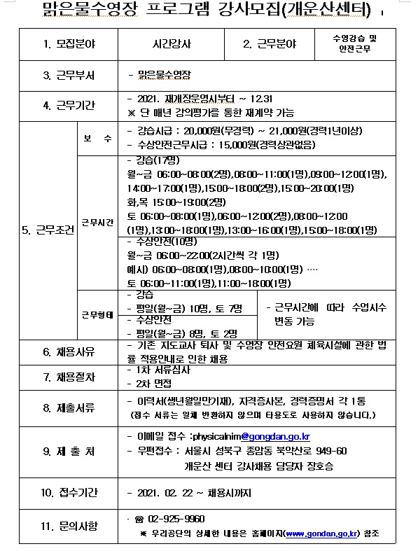 
맑은물수영장 프로그램 강사모집(개운산센터) |
1. 모집분야 : 시간강사
2. 근무분야 : 수영강습 및 안전근무
3. 근무부서 : 맑은물수영장
4. 근무기간 : 2021. 재개장운영시부터 ~ 12.31
                 ※ 단 매년 강의평가를 통한 재계약 가능
5. 근무조건
- 보수 : 강습시급 : 20,000원(무경력) ~ 21,000원 (경력 1년이상)  , 수상안전근무 시급 : 15,000원(경력 상관없음)
- 근무시간 :  강습(17명) 
                  월~금 06:00~08 00(2명),0800~11:00(1명),0900~12.00(1명), | 14:00~17.00(1명),1500~1800(2명),1500-20 00(1명)
                  화,목 1500~1900(2명)
                  토 06:00-18:00(1명),0600~1200(2명),300~12:00(1명),1300~1800(1명), 13:00-16 00(1명),1500~18:00(1명) 
                  수상안전(10명) 
                  월~금 0600~22:00(2시간씩 각 1명) 예시) 0600-0800(1명),0300~1000(1명) ... 
                  토 06:00~11:00(1명), 11:00~1800(1명)
- 근무형태 : 강습 : 평일(월~금) 10명, 토 7명 
                 수상안전 : 평일(월~금) 8명, 토 2명
                 근무시간에 따라 수업수시 변동가능
6. 채용사유 : 기존 지도교사 퇴사 및 수영장 안전요원 체육시설에 관한 법률 적용안내로 인한 채용
7. 채용절차 : 1차 서류심사 , 2차 면접
8. 제출서류 : 이력서(생년월일만기재), 자격증사본, 경력증명서 각 1통
                 (접수 서류는 일체 반환하지 않으며 타용도로 사용하지 않습니다.)
9. 제출처 : 이메일접수 physicahim@gongdan.go.kr 
               우편접수 : 서울시 성북구 종암동 북악산로 949-60 개운산 센터 강사채용 담당자 장호승
10. 접수기간 : 2021. 2 22 ~ 채용시까지
11. 문의사항 : ☎ 02-925-9960 
                  우리공단의 상세한 내용은 홈이지(WW.gondan.go.kr) 참조
