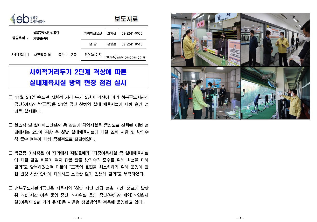 SB성북구 도시관리공단 보도자료
담당부서 : 성북구도시관리공단 기획혁신팀
사진 있음 쪽수 2쪽

기획혁신팀장 : 권기성 (02-2241-0505)
담당 : 정봉길 (02-2241-0513)
관련홈페이지 :  https://www.gongdan.go.kr

사회적거리두기 2단계 격상에 따른 실내체육시설 방역 현장 점검 실시

□ 11월 24일 수도권 사회적 거리 두기 2단계 격상에 따라 성북구도시관리공단(이사장 박근종)은 24일 공단 산하의 실내 체육시설에 대해 현장 점검을 실시했다. 
□ 헬스장 및 실내배드민턴장 등 감염에 취약시설을 중심으로 진행된 이번 점검에서는 2단계 격상 후 첫날 실내체육시설에 대한 조치 사항 및 방역수칙 준수 여부에 대해 중점적으로 점검하였다.
□ 박근종 이사장은 이 자리에서 직원들에게 '다중이용시설 중 실내체육시설에 대한 감염 비율이 적지 않은 만큼 방역수칙 준수를 위해 최선을 다해달라'고 당부하였으며 더불어 '고객의 불편을 최소화하기 위해 운영에 관한 변경 사항 안내에 대해서도 소홀함 없이 진행해 달라'고 부탁하였다. 
□ 성북구도시관리공단은 서울시의 ‘천만 시민 긴급 멈춤 기간’ 선포에 발맞춰 △21시간 이후 운영 중단 △샤워실 운영 중단(수영장 제외)△인원제한(이용자 2m 거리 유지)등 서울형 정밀방역을 적용해 운영하고 있다.