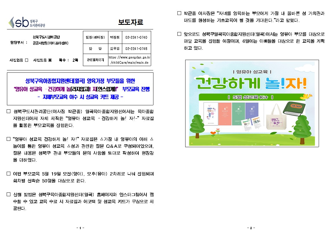 보도자료

담당부서 : 공공사업팀(아이조아센터)
팀장(센터장) : 백정현 02-2241-0740
담 담 : 김유경 02-2241-0748
사진없음 □ 사진있음 ▣ 쪽수 : 2쪽 
관련홈페이지 https://www.gongdan.go.kr/childCare/main/main.do

성북구육아종합지원센터[월곡] 양육가정 부모들을 위한 “영유아 성교육 건강하게 놀라지않고! 자연스럽게” 부모교육 진행 
 -자체부모교육 이수 시 성교육 키트 제공-

□ 박근종 이사장은 “자녀를 양육하는 부모에게 가정 내 올바른 성 가치관과 태도를 형성하는 기초교육이 될 것을 기대한다.”라고 말했다.
□ 앞으로도 성북구월곡육아종합지원센터(월곡)에서는 영유아 부모를 대상으로 매달 교육을 진행할 예정이며, 6월에는 아빠들을 대상으로 한 교육을 계획 하고 있다.
□ 성북구도시관리공단(이사장 박근종) 월곡육아종합지원센에서는 육아종합 지원센터에서 자체 제작한 “영유아 성교육 - 건강하게 놀! 자!” 자료집 올 활용한 부모교육을 진행한다.
□ “영유아 성교육 건강하게 놀! 자!” 자료집은 스가정 내 영유아의 이해 스 놀이를 통한 영유아 성교육 △성과 관련한 질문 Q&A로 구성되어있으며, 질문 내용은 성북구 관내 부모들의 문의 사항을 토대로 작성하여 현장감 올 더하였다.
□ 이번 부모교육 5월 19일 오전(영아), 모후(유아) 2차례로 나눠 진행되며 회차별 선착순 50명을 대상으로 한다.
□ 신청 방법은 성북구육아종합지원센터(월곡) 홈페이지와 인스타그램에서 접 수할 수 있고 교육 수료 시 자료집과 에코백 및 성교육 키트가 무상으로 제 공된다.