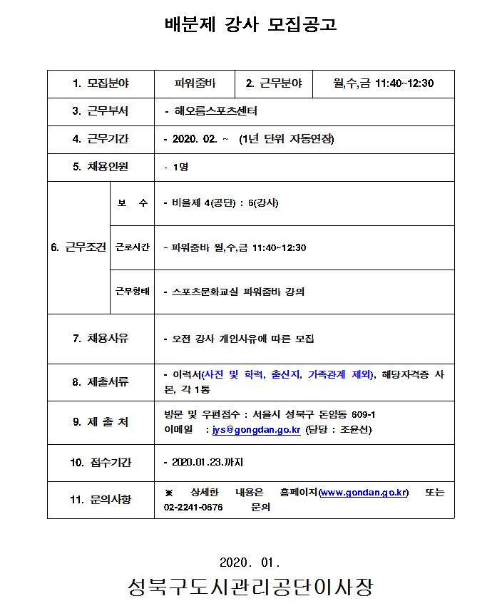 배분제강사모집공고
1.모집분야 파워줌바
2.근무분야 월수금11:40~12:30
3.근무부서 해오름스포츠센터
4.근무기간 2020.02~(1년 단위 자동연장)
5.채용인원 1명
6.근무조건 보수:비율제4(공단):6(강사) 근로시간:파워줌바 월수금 11:40~12:30 근무형태 스포츠문화교실 파워줌바 강의
7.채용사유 오전 강사개인사유에따른모집
8.제출서류 이력서(사진 및 학력,출신지,가족관계 제외), 해당자격증 사본, 각1통
9.제출처 방문및우편접수: 서울시 성북구 돈암동 609-1 이메일:jys@gongdan.go.kr(담당 :조윤선)
10.접수기간 2020.01.23까지
11.문의사항 상세한내용은 홈페이지(www.gongdan.go.kr) 또는 02-2241-0676 문의
2020.01
성북구도시관리공단이사장