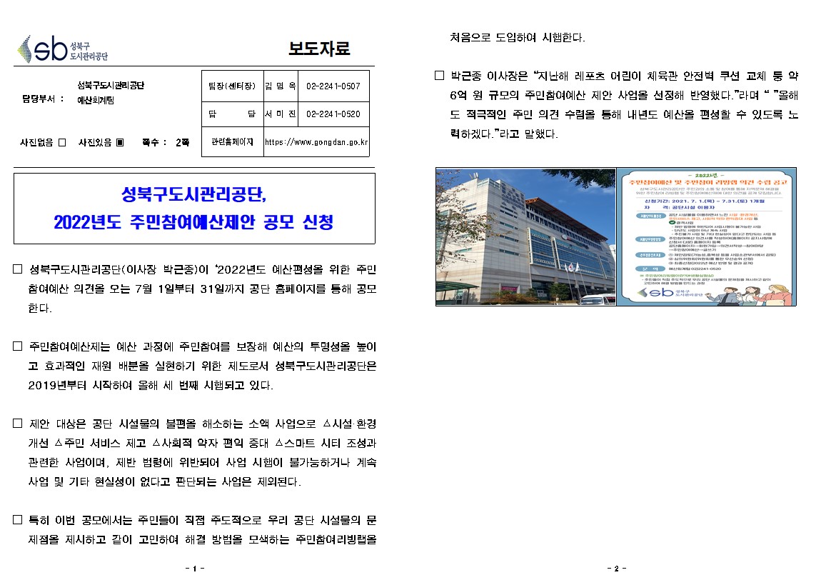 성북구 도시관리공단
보도자료
담당부서 : 성북구도시관리공단 예산회계팀
사진있음
쪽수 2쪽
팀장(센터장) 김명옥 02-2241-0507
담당 서미진 02-2241-0520
관련홈페이지 https://www.gongdan.go.kr

성북구도시관리공단, 2022년도 주민참여예산제안 공모 신청

□ 성북구도시관리공단(이사장 박근종)이 '2022년도 예산편성을 위한 주민 참여예산 의견을 오는 7월 1일부터 31일까지 공단 홈페이지를 통해 공모 한다.
□ 주민참여예산제는 예산 과정에 주민참여를 보장해 예산의 투명성을 높이
고 효과적인 재원 배분을 실현하기 위한 제도로서 성북구도시관리공단은 2019년부터 시작하여 올해 세 번째 시행되고 있다.
□ 제안 대상은 공단 시설물의 불편올 해소하는 소액 사업으로 시설 환경 개선 △주민 서비스 제고 △사회적 약자 편의 증대 스마트 시티 조성과 관련한 사업이며, 제반 법령에 위반되어 사업 시행이 불가능하거나 계속 사업 및 기타 현실성이 없다고 판단되는 사업은 제외된다.
□ 특히 이번 공모에서는 주민들이 직접 주도적으로 우리 공단 시설물의 문제점을 제시하고 같이 고민하여 해결 방법을 모색하는 주민참여 리빙랩을 처음으로 도입하여 시행한다.
□  박근종 이사장은 '지난해 레포츠 어린이 체육관 안전벽 쿠션 교체 등 약 6억원 규모의 주민참여예산 제안 사업을 선정해 반영했다.' 라며'올해도 적극적인 주민의견 수렴을 통해 내년도 예산을 편성할 수 있도록 노력하겠따.'라고 말했다.
