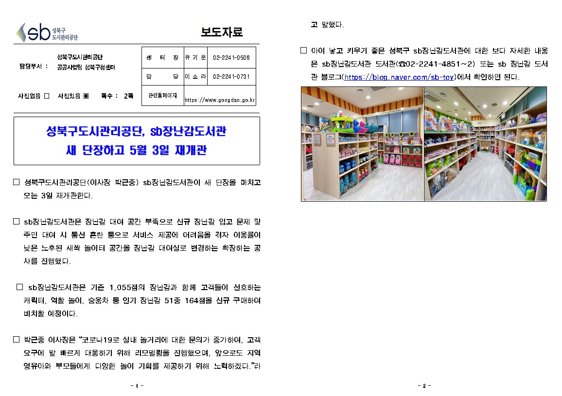 성북구 도시관리공단
보도자료
담당부서 : 성북구도시관리공단 공공사업팀 성북구청센터
사진있음
쪽수 2쪽
팀장(센터장) 유기운 02-2241-0508
담당 이소라 02-2241-0731
관련홈페이지 https://www.gongdan.go.kr

성북구도시관리공단, sb 장난감도서관 새 단장하고 5월 3일 재개관

□ 성북구도시관리공단(이사장 박근종) sb 장난감도서관이 새 단장을 마치고 오는 3일 재개관한다.
□ sb 장난감도서관은 장난감 대여 공간 부족으로 신규 장난감 입고 문제 및 주민 대여 시 동선 혼란 등으로 서비스 제공에 어려움을 겪자 이용률이 낮은 노후된 새짝 놀이터 공간을 장난감 대여실로 변경하는 확장하는 공사를 진행했다.
□ sb 장난감도서관은 기존 1,055점의 장난감과 함께 고객들이 선호하는 캐릭터, 역할 놀이, 승용차 둥 인기 장난감 51종 164점을 신규 구매하여 비치할 예정이다.
□ 박근종 이사장은 '코로나19로 실내 놀거리에 대한 문의가 증가하여, 고객
요구에 발 빠르게 대응하기 위해 리모델링을 진행했으며, 앞으로도 지역 영유아와 부모들에게 다양한 놀이 기회를 제공하기 위해 노력하겠다.'라고 말했다.
□ 아이 낳고 키우기 좋은 성북구 sb장난감 도서관에 대한 보다 자세한 내용은 sb장난감도서관 도서관(02-2242-4851~2) 또는 sb 장난감 도서관 블 로그 (http://blog.naver.com/sb-toy)에서 확인하면 된다.