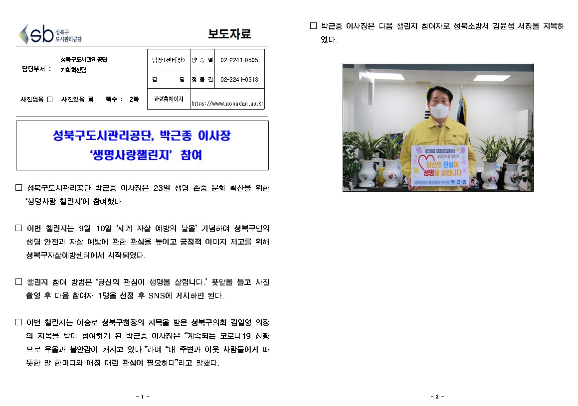 성북구도시관리공단 
보도자료
담당부서: 성북구도시관리공단 기획혁신팀
사진있음 쪽수: 2쪽
팀장(센터장) : 양승열 02-2241-0505
담당 : 정봉길 02-2241-0513
관련홈페이지 : https://www.gongdan.go.kr

성북구도시관리공단, 박근종 이사장
'생명사랑챌린지' 참여
□ 성북구도시관리공단 박근종 이사장은 23일 생명 존중 문화 확산을 위한 '생명사랑 챌린지'에 참여했다.
□ 이번 챌린지는 9월 10월 '세계 자 살 예방의 날을 기념하여 성북구민의 생명 안전과 자 살 예방에 관한 관심을 높이고 긍정적 이미지 제고를 위해 성북구자 살예방센터에서 시작되었다.
□ 챌린지 참여 방법은 '당신의 관심이 생명을 살립니다.' 푯말을 들고 사진 촬영 후 다음 참여자 1명을 선점 후 SNS에 게시하면 된다.
□ 이번 챌린지는 이승로 성북구첨장의 지목을 받은 성북구의회 김일영 의장
의 지목을 받아 참여하게 된 박근종 이사장은 '계속되는 코로나 19 상황 으로 우울과 불안감이 커지고 있다.'라며 '내 주변과 이웃 사람들에게 따 뜻한 말 한마디와 애정 어린 관심이 필요하다'라고 말했다.
□ 박근종 이사장은 다음 챌린지 참여자로 성북소방서 김윤섭 서장을 지못하였다.
