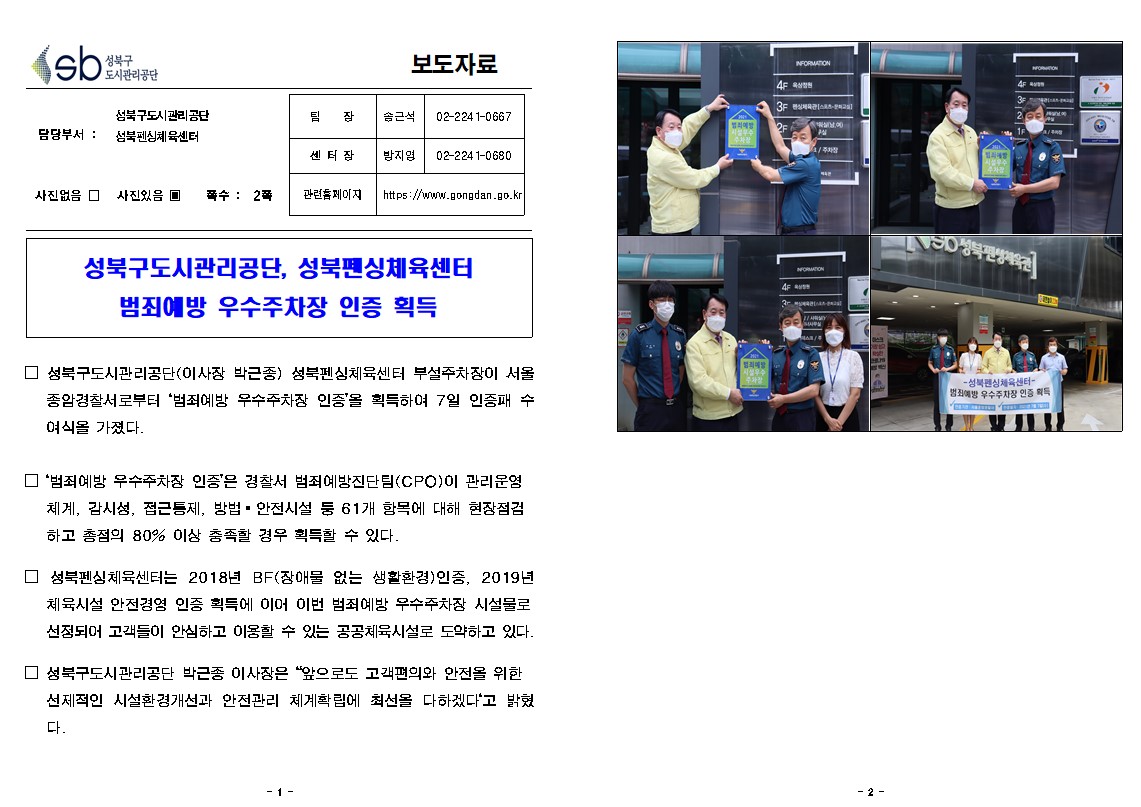 성북구 도시관리공단
보도자료
담당부서 : 성북구도시관리공단 성북펜싱체육센터
사진있음
쪽수 2쪽
팀장(센터장) 송근석 02-2241-0667
담당 방지영 02-2241-0680
관련홈페이지 https://www.gongdan.go.kr

성북구도시관리공단, 성북펜싱체육센터 범죄예방 우수주차장 인증 획득
□ 성북구도시관리공단(이사장 박근종) 성북펜싱체육센터 부설주차장이 서울 종암경찰서로부터 '범죄예방 우수주차장 인증'을 획득하여 7일 인증패 수 여식을 가졌다.
□ 범죄예방 우수주차장 인증'은 경찰서 범죄예방진단팀(CPO)이 관리운영
체계, 감시성, 접근통제, 방법 - 안전시설 둥 61개 항목에 대해 현장점검 하고 총점의 80% 이상 충족할 경우 획득할 수 있다.
□ 성북펜싱체육센터는 2018년 BF(장애물 없는 생활환경)인증, 2019년 체육시설 안전경영 인증 획득에 이어 이번 범죄예방 우수주차장 시설물로 선정되어 고객들이 안심하고 이용할 수 있는 공공체육시설로 도약하고 있다.
□ 성북구도시관리공단 박근종 이사장은 '앞으로도 고객편의와 안전을 위한 선제적인 시설환경개선과 안전관리 체계확립에 최선을 다하겠다'고 밝혔다.
