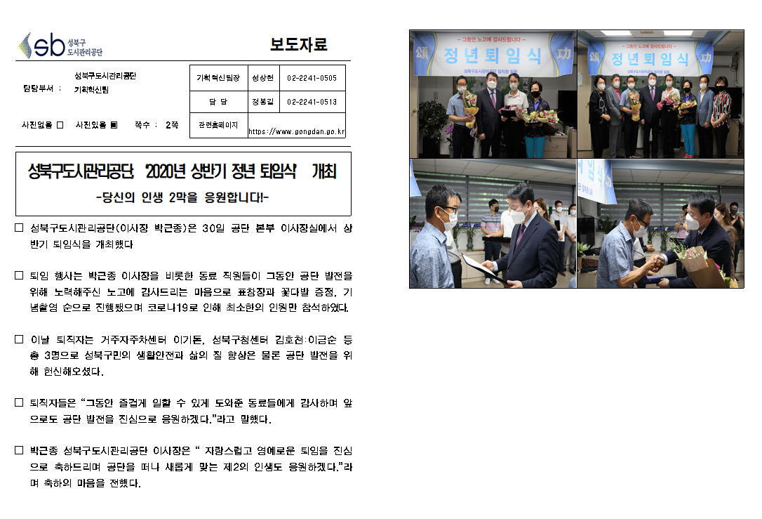 SB성북구 도시관리공단 보도자료
담당부서 : 성북구도시관리공단 기획혁신팀
사진 있음 쪽수 2쪽

기획혁신팀장 : 성상헌 (02-2241-0505)
담당 : 정봉길 (02-2241-0513)
관련홈페이지 :  https://www.gongdan.go.kr

성북구도시관리공단, '2020년 상반기 정년 퇴임식' 개최
-당신의 인생 2막을 응원합니다!-

□ 성북구도시관리공단(이사장 박근종)은 30일 공단본부 이사장실에서 상반기 퇴임식을 개최했다.
□ 퇴임 행사는 박근종 이사장을 비롯한 동료 직원들이 그동안 공단 발전을 위해 노력해주신 노고에 감사드리는 마음으로 표창장과 꽃다발 증정, 기념촬영 순으로 진행됐으며 코로나19로 인해 최소한의 인원만 참석하였다.
□ 이날 퇴직자는 거주자주차센터 이기돈, 성북구청센터 김호천:이금순 등 총 3명으로 성북구민의 생활안전과 삶의 질 향상은 물론 공단 발전을 위해 헌신해오셨다.
□ 퇴직자들은 '그동안 즐겁게 일할 수 있게 도와준 동료들에게 감사하며 앞으로도 공단 발전을 진심으로 응원하겠다.'라고 말했다.
□ 박근종 성북구도시관리공단 이사장은 '자랑스럽고 영예로운 퇴임을 진심으로 축하드리며 공단을 떠나 새롭게 맞는 제2의 인생도 응원하겠다.'라며 축하의 마음을 전했다.