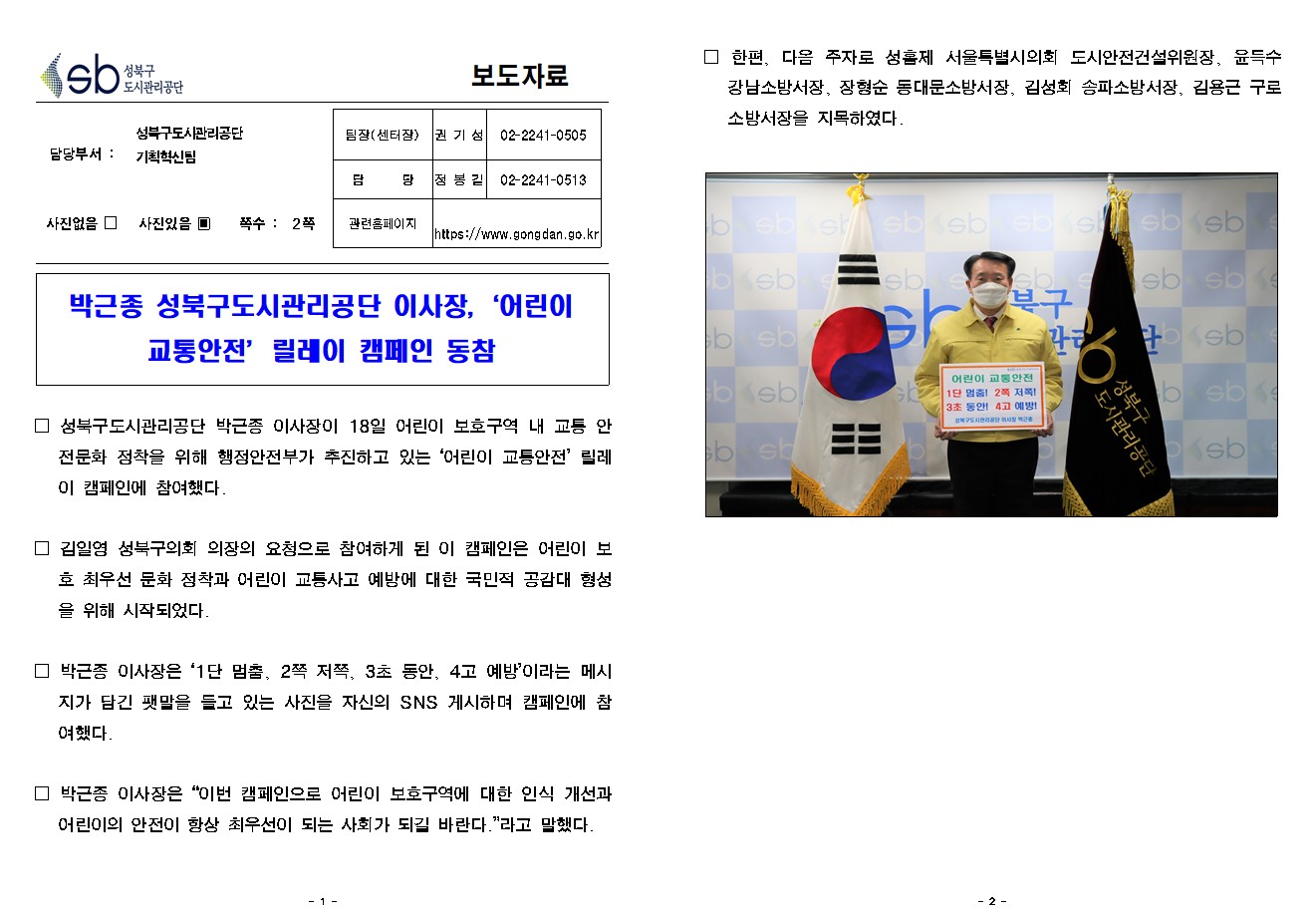 
보도자료

담당부서 : 성북구도시관리공단 기획혁신팀

팀장(센터장) : 권 기 성 (02-2241-0505)
담        당 : 정 봉 길 (02-2241-0513)
관련홈페이지 : https://www.gongdan.go.kr

사진있음 ▣ 쪽수 :  2쪽

박근종 성북구도시관리공단 이사장,‘어린이 교통안전’릴레이 캠페인 동참


□ 성북구도시관리공단 박근종 이사장이 18일 어린이 보호구역 내 교통 안전문화 정착을 위해 행정안전부가 추진하고 있는 ‘어린이 교통안전’ 릴레이 캠페인에 참여했다.

□ 김일영 성북구의회 의장의 요청으로 참여하게 된 이 캠페인은 어린이 보호 최우선 문화 정착과 어린이 교통사고 예방에 대한 국민적 공감대 형성을 위해 시작되었다.

□ 박근종 이사장은 ‘1단 멈춤, 2쪽 저쪽, 3초 동안, 4고 예방’이라는 메시지가 담긴 팻말을 들고 있는 사진을 자신의 SNS 게시하며 캠페인에 참여했다. 

□ 박근종 이사장은 “이번 캠페인으로 어린이 보호구역에 대한 인식 개선과 어린이의 안전이 항상 최우선이 되는 사회가 되길 바란다.”라고 말했다. 

□ 한편, 다음 주자로 성흠제 서울특별시의회 도시안전건설위원장, 윤득수 강남소방서장, 장형순 동대문소방서장, 김성회 송파소방서장, 김용근 구로소방서장을 지목하였다. 