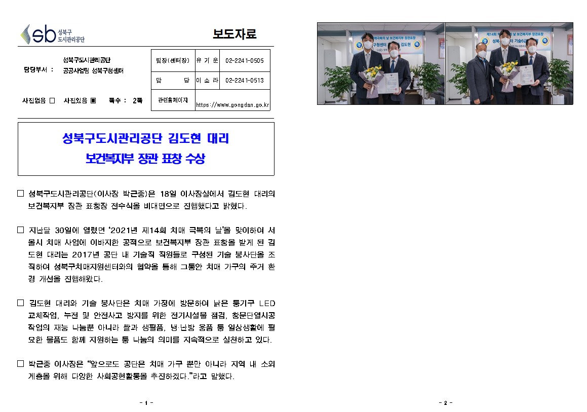 성북구도시관리공단 보도자료
담당부서 성북구도시관리공단 공공사업팀 성북구청센터
팀장(센터장) : 유기운 02-2241-0505
담당 : 이소라 02-2241-0513
관련홈페이지 : https://www.gongdan.go.kr
사진있음 쪽수: 2쪽
성북구도시관리공단 김도현 대리 보건복지부 장관 표창 수상
성북구도시관리공단(이사장 박근중)은 18일 이사장실에서 김도현 대리의 보건복지부 장관 표창장 전수식을 비대면으로 진행했다고 밝혔다.
지난달 30일에 열렸던 2021년 제 14회 치매 극복의 날을 맞이하여 서울시 치매 사업에 이바지한 공적으로 보건복지부 장관 표창을 받게 된 김도현 대리는 2017년 공단 내 기술직 직원들로 구성된 기술 봉사다을 조직하여
성북구치매지원센터와의 협약을 통해 그동안 치매 가구의 주거 환경 개선을 진행해왔다
김도현 대리와 기술 봉사단은 치매 가정에 방문하여 낡은 통기구 led교체작업, 누전 및 안전사고 방지를 위한 전기시설물 점검, 참문단열시공작업의 재능 나눔뿐만 아니라 쌀과 생필품, 냉 난방 물품 등 일상생활에
필요한 물품도 함께 지원하는 등 나눔의 의미를 지속적으로 실천하고 있다.
박근중 이사장은 앞으로도 공단은 치매 기구 뿐만 아니라 지역 내 소외 계층을 위해 다양한 사회공헌활동을 추진하겠다 라고 말했다.