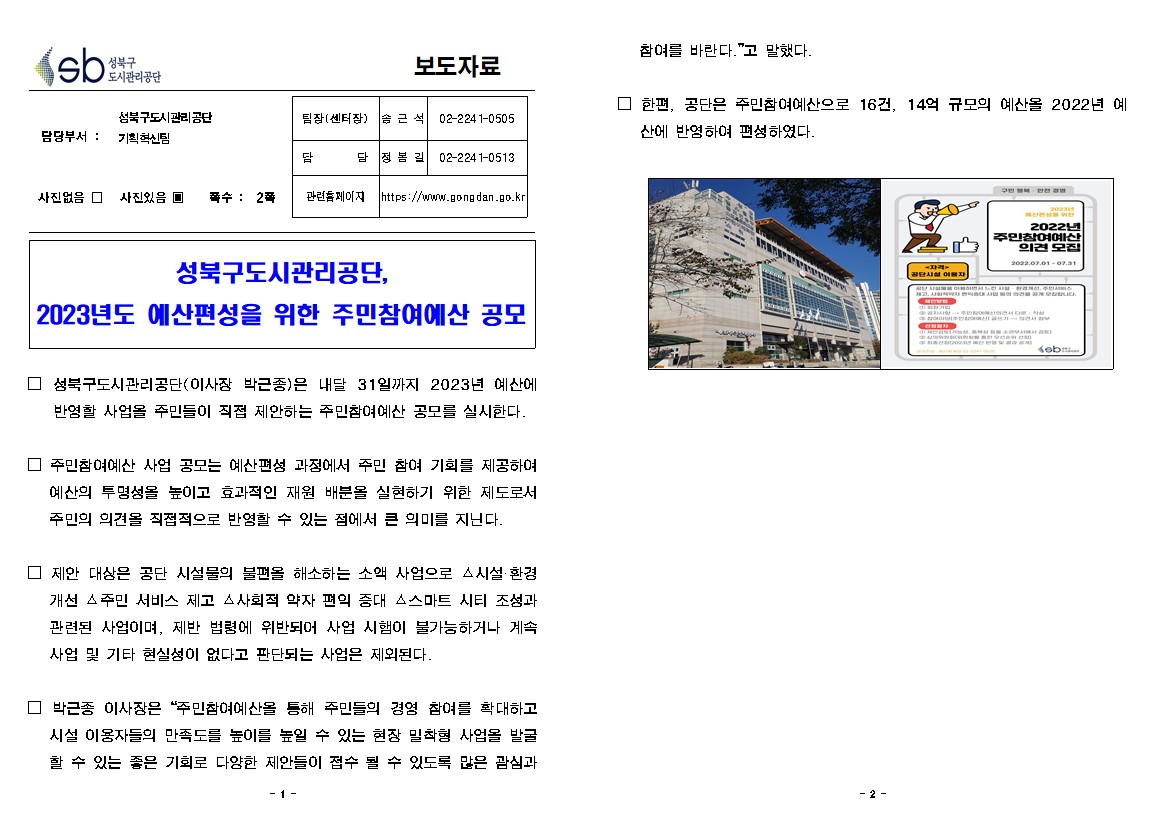 보도자료

담당부서 : 성북구도시관리공단 기획혁신팀
팀장(센터장) : 솜근석 02-2241-0505
담당 : 정봄길 02-2241-0513
사진없음 □ 사진있음 ▣ 쪽수: 2쪽 
관련홈페이지 https://www.gongdan.go.kr

성북구도시관리공단, 2023년도 예산편성을 위한 주민참여예산 공모

□ 성북구도시관리공단(이사장 박근종)은 내달 31일까지 2023년 예산에 반영할 사업을 주민들이 직접 제안하는 주민참여예산 공모를 실시한다.
□ 주민참여예산 사업 공모는 예산편성 과정에서 주민 참여 기회를 제공하여 예산의 투명성을 높이고 효과적인 재원 배분을 실현하기 위한 제도로서 주민의 의견을 직접적으로 반영할 수 있는 점에서 큰 의미를 지닌다.
□ 제한 대상은 공단 시설물의 불편을 해소하는 소액 사업으로 △시설환경 개선 △주민 서비스 제고 △사회적 약자 편의 증대 스스마트 시티 조성과 관련된 사업이며, 제반 법령에 위반되어 사업 시햄이 불가능하거나 계속 사업 및 기타 현실성이 없다고 판단되는 사업은 제외된다.
□ 박근종 이사장은 “주민참여예산을 통해 주민들의 경영 참여를 확대하고 시설 이용자들의 만족도를 높이를 높일 수 있는 현장 밀착형 사업을 발굴 할 수 있는 좋은 기회로 다양한 제안들이 접수 될 수 있도록 많은 관심과참여를 바란다.”고 말했다
□ 한편, 공단은 주민참여예산으로 16건, 14억 규모의 예산을 2022년 예 산에 반영하여 편성하였다.