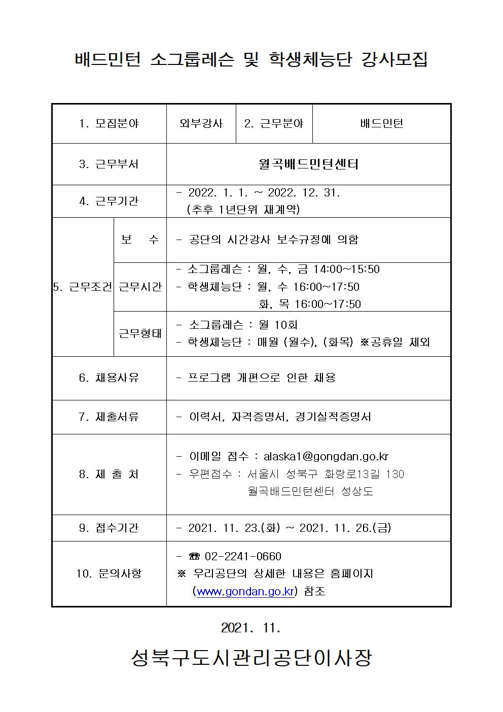 배드민턴 소그룹레슨 및 학생체능단 강사모집
1. 모집분야  | 외부강사
2. 근무분야  |  배드민턴
3. 근무부서  |  월곡배드민턴센터
4. 근무기간  |   - 2022. 1. 1. ~ 2022. 12. 31. (추후 1년단위 재계약)
5. 근무조건 |
보 수 - 공단의 시간강사 보수규정에 의함
근무시간 - 소그룹레슨 : 월, 수, 금 14:00~15:50 | - 학생체능단 : 월, 수16:00~17:50, 화, 목 16:00~17:50
근무형태 - 소그룹레슨 : 월 10회 | - 학생체능단 : 매월 (월수), (화목) ※공휴일 제외
6. 채용사유 | 프로그램 개편으로 인한 채용
7. 제출서류 |  이력서, 자격증명서, 경기실적증명서
8. 제출처 |  이메일 접수 : alaskal @gongdan.go.kr , 우편접수 : 서울시 성북구 화랑로13길 130 월곡배드민턴센터 성상도
9. 접수기간 |  2021. 11. 23.(화) ~ 2021. 11. 26.(금)
10. 문의사항| 02-2241-0660 | ※ 우리공단의 상세한 내용은 홈페이지
(www.gondan.go.kr) 참조

 2021. 11. 
성북구도시관리공단이사장
