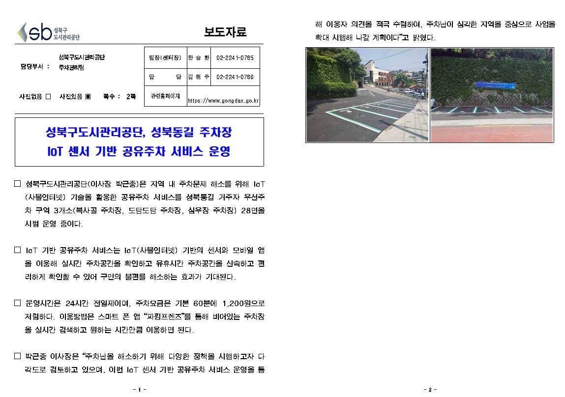 성북구 도시관리공단
보도자료
담당부서 : 성북구도시관리공단  주차관리팀
사진있음 쪽수: 2쪽
팀장(센터장) | 한승환 | 02-224 1-0785
담당 | 김현주 | 02-2241-0786
관련 페이지
https://www.gongdan.go.kr

성북구도시관리공단, 성북동길 주차장 IoT 센서 기반 공유주차 서비스 운영
□ 성북구도시관리공단(이사장 박근종)은 지역 내 주차문제 해소를 위해 IoT (사물인터넷) 기술을 활용한 공유주차 서비스를 성북동길 거주자 우선주 차 구역 3개소(복사골 주차장, 도담도담 주차장, 심우장 주차장) 28면을 시범 운영 중이다.
□ IoT 기반 공유주차 서비스는 IoT(사물인터넷 기반의 센서와 모바일 앱
을 이용해 실시간 주차공간을 확인하고 유휴시간 주차공간을 신속하고 편 리하게 확인할 수 있어 구민의 불편를 해소하는 효과가 기대된다.
□ 운영시간은 24시간 전일제이며, 주차요금은 기본 60분에 1,200원으로 저렴하다. 이용방법은 스마트 폰 앱 '파킹프렌즈'를 통해 비어있는 주차장 을 실시간 검색하고 원하는 시간만큼 이용하면 된다.
□ 박근종 이사장은 '주차난을 해소하기 위해 다양한 정책을 시햄하고자 다 각도로 검토하고 있으며, 이번 IoT 센서 기반 공유주차 서비스 운영을 통해 이용자 의견을 적극 수렴하여, 주차난이 심각한 지역을 중심으로 사업을 확대 시햄해 나갈 계획이다'고 밝혔다.


