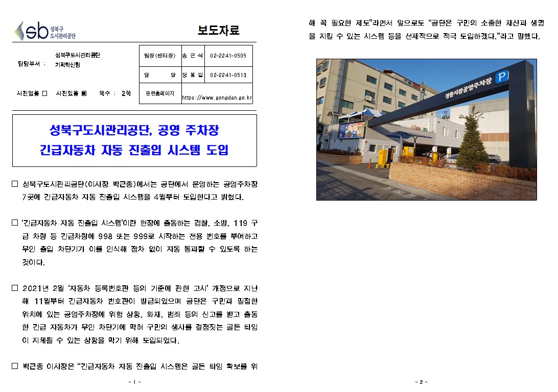 보도자료

담당부서 : 성북구도시관리공단 기획혁신팀
팀장(센터장): 송근석(02-2241-0505)
담     당 : 정봉길(02-2241-0513)
관련홈페이지: https://www.gongdan.go.kr

사진있음 ▣ 쪽수 :  2쪽

성북구도시관리공단, 공영 주차장 긴급자동차 자동 진출입 시스템 도입

□ 성북구도시관리공단(이사장 박근종)에서는 공단에서 운영하는 공영주차장 7곳에 긴급자동차 자동 진출입 시스템을 4월부터 도입한다고 밝혔다.
□ '긴급자동차 자동 진출입 시스템'이란 현장에 출동하는 겸찰, 소방, 119 구
급 차량 등 긴급차량에 998 또는 999로 시작하는 전용 번호를 부여하고 무인 출입 차단기가 이를 인식해 점차 없이 자동 통과할 수 있도록 하는 것이다.
□ 2021년 2월 '자동차 등록번호판 등의 기준에 관한 고시' 개정으로 지난
해 11월부터 긴급자동차 번호판이 발급되었으며, 공단은 구민과 밀접한 위치에 있는 공영주차장에 위험 상황, 화재, 범죄 등의 신고를 받고 출동 한 긴급 자동차가 무인 차단기에 막혀 구민의 생사를 결정짓는 골든 타임 이 지체될 수 있는 상황을 막기 위해 도입되었다.
□ 박근종 이사장은 “긴급자동차 자동 진출입 시스템은 골든 타임 화보를 위해 꼭 필요한 제도”라면서 앞으로도 “공단은 구민의 소중한 재산과 생명 을 지킬 수 있는 시스템 등을 선제적으로 적극 도입하겠다.”라고 말했다.