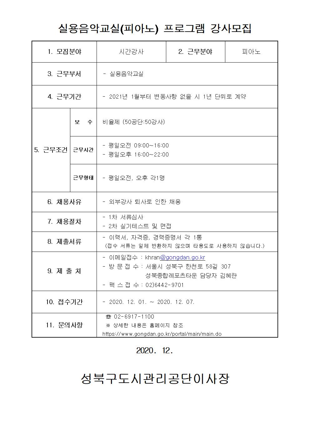 레포츠센터 피아노 강사 모집
실용음악교실(피아노) 프로그램 강사모집
1.모집분야 : 시간강사
2.근무분야 : 피아노
3.근무부서: 실용음악교실
4.근무기간: 2021년 1월부터 변동사항 없을 시 1년 단위로 계약
5.근무조건:
보수: 비율제(50공단:50강사)
근무시간: 평일오전 09:00~16:00/평일오후 16:00~22:00
근무형태: 평일오전, 오후 각1명
6.채용사유: 외부강사 퇴사로 인한 채용
7.채용절차: 1차 서류심사, 2차 실기테스트 및 면접
8.제출서류: 이력서, 자격증, 경력증명서 각 1통(접수 서류는 일체 반환하지 않으며 타용도로 사용하지 않습니다.)
9.제출처: 이메일접수:khran@gongdan.go.kr, 방문접수:서울시 성북구 한천로 58길 307 성북종합레포츠타운 담당자 김혜란, 팩스접수: 02-6442-9701
10.접수기간: 2020-12-01~2020-12-07
11.문의사항: 02-6917-1100 상세한 내용은 홈페이지 참조 https://www.gongdan.go.kr/portal/main/main.do
2020.12. 성북구도시관리공단이사장
