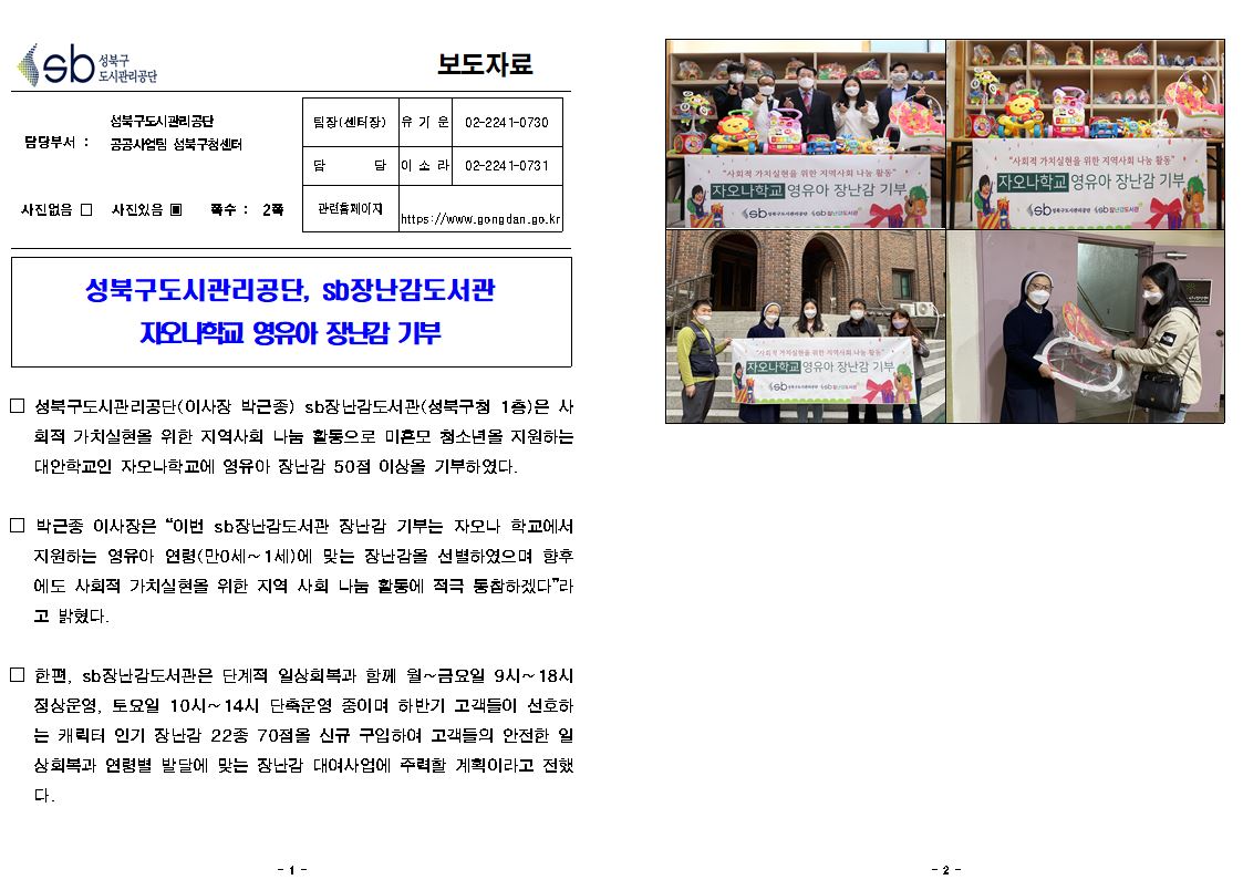 성북구 도시관리공단
보도자료
담당부서: 성북구도시관리공단 공공사업 성북구청센터
사진있음
쪽수: 2쪽
관련 페이지
https://www.gongdan.go.kr
팀장(센터장) 유기운 02-224 1-0730
담당 이소라 02-2241-0731

성북구도시관리공단, sb장난감도서관
지오니학교 영유아 장난감 기부

□ 성북구도시관리공단(이사장 박근종) sb장난감도서관(성북구청 1층)은 사 회적 가치실현을 위한 지역사회 나눔 활동으로 미혼모 청소년을 지원하는 대안학교인 자오나학교에 영유아 장난감 50점 이상을 기부하였다.

□ 박근종 이사장은 “이번 sb 장난감도서관 장난감 기부는 자모나 학교에서
지원하는 영유아 연령(만0세~1세)에 맞는 장난감을 선별하였으며 향후 에도 사회적 가치실현을 위한 지역 사회 나눔 활동에 적극 동참하겠다”라 고 밝혔다.

□ 한편, sb 장난감도서관은 단계적 일상회복과 함께 월~금요일 9시~ 18시 정상운영, 토요일 10시~ 14시 단축운영 중이며 하반기 고객들이 선호하 는 캐릭터 인기 장난감 22종 70점을 신규 구입하여 고객들의 안전한 월 상회복과 연령별 발달에 맞는 장난감 대여사업에 주력할 계획이라고 전했다.
