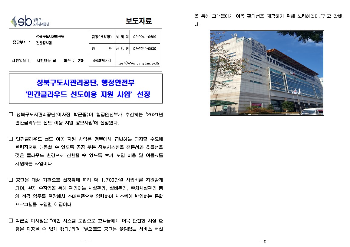 성북구 도시관리공단
보도자료
담당부서 : 성북구도시관리공단 전산정보팀
사진있음
쪽수 2쪽
팀장(센터장) 서재익 02-2241-0509
담당 남영진 02-2241-0530
관련홈페이지 https://www.gongdan.go.kr

성북구도시관리공단, 행정안전부 '민간클라우드 선도이용 지원 사업’ 선정
□ 성북구도시관리공단(이사장 박근종)이 햄정안전부가 추진하는 '2021년 민간클라우드 선도 이용 지원 공모사업'에 선정됐다.
□ 민간클라우드 선도 이용 지원 사업은 정부에서 급변하는 디지털 수요에 탄력적으로 대응할 수 있도록 공공 부분 정보시스템을 전문성과 효율성을 갖춘 클라우드 환경으로 전환할 수 있도록 초기 도입 비용 및 이용료를 지원하는 사업이다.
□ 공단은 대상 기관으로 선정됨에 따라 약 1,700만원 사업비를 지원받게 되며, 현재 수작업을 통해 관리하는 시설관리, 설비관리, 주차시설관리 둥 의 점검 업무를 현장에서 스마트폰으로 입력하여 시스템에 반영하는 통합 프로그램을 도입할 예정이다.
□ 박근종 이사장은 '이번 시스템 도입으로 고객들에게 더욱 안전한 시설 환
경을 제공할 수 있게 됐다.'라며 '앞으로도 공단은 끊임없는 서비스 혁신을 통해 고객들에게 이용편의성을 제공하기 위해 노력하겠다.' 라고 말했다.