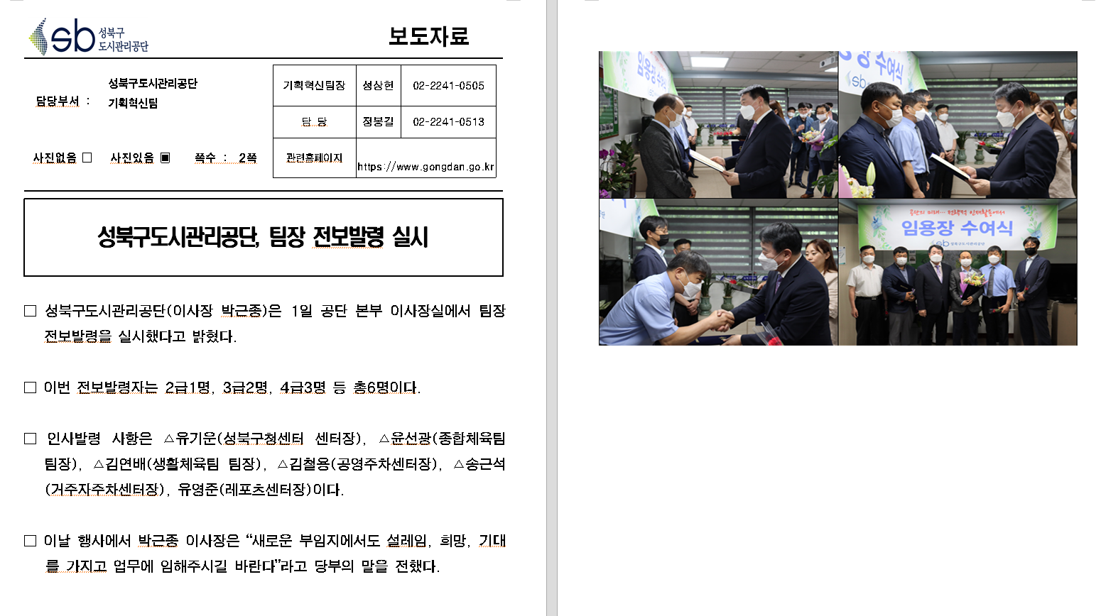 SB성북구 도시관리공단 보도자료
담당부서 : 성북구도시관리공단 기획혁신팀
사진 있음 쪽수 2쪽

기획혁신팀장 : 성상헌 (02-2241-0505)
담당 : 정봉길 (02-2241-0513)
관련홈페이지 :  https://www.gongdan.go.kr

성북구도시관리공단, 팀장 전보발령 실시

□ 성북구도시관리공단(이사장 박근종)은 1일 공단 본부 이사장실에서 팀장 전보발령을 실시했다고 밝혔다.
□ 이번 전보발령자는 2급1명, 3급2명, 4급3명 등 총6명이다.
□ 인사발령 사항은 유기운(성북구청센터 센터장), 윤선광(종합체육팀 팀장), 김연배(생활체육팀 팀장), 김철용(공영주차센터장), 송근석(거주자주차센터장), 유영준(레포츠센터장)이다.
□ 이날 행사에서 박근종 이사장은 '새로운 부임지에서도 설레임, 희망, 기대를 가지고 업무에 임해주시길 바란다'라고 당부의 말을 전했다.