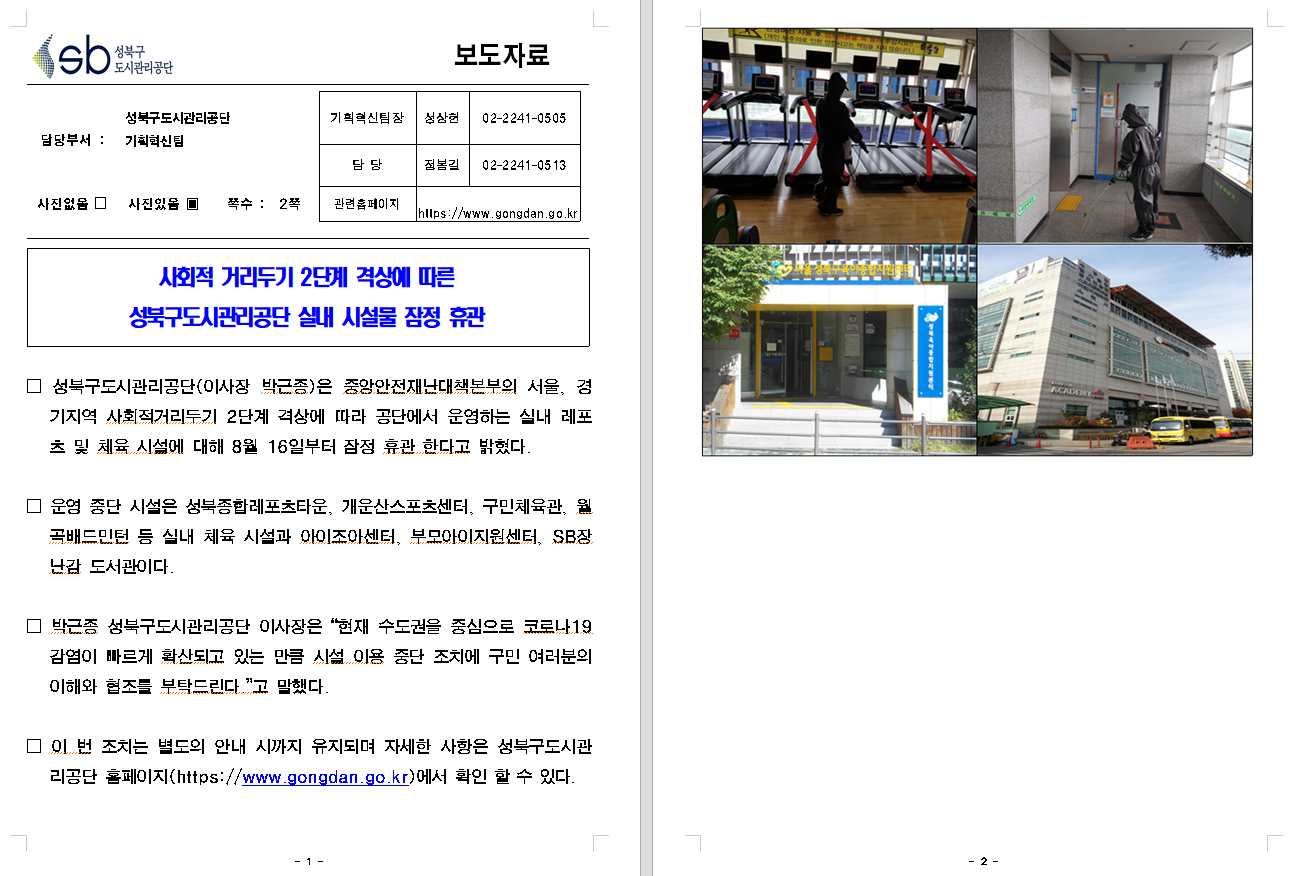 SB성북구 도시관리공단 보도자료
담당부서 : 성북구도시관리공단 기획혁신팀
사진 있음 쪽수 2쪽

기획혁신팀장 : 성상헌 (02-2241-0505)
담당 : 정봉길 (02-2241-0513)
관련홈페이지 :  https://www.gongdan.go.kr

사회적 거리두기 2단계 격상에 따른 
성북구도시관리공단 실내 시설물 잠정 휴관

□ 성북구도시관리공단(이사장 박근종)은 중앙안전재난대책본부의 서울, 경기지역 사회적거리두기 2단계 격상에 따라 공단에서 운영하는 실내 레포츠 및 체육 시설에 대해 8월 16일부터 잠정 휴관 한다고 밝혔다.
□ 운영 중단 시설은 성북구종합레포츠타운, 개운산스포츠센터, 구민체육관, 월곡배트민턴 등 실내 체육 시설과 아이조아센터, 부모아이지원센터, SB장난감 도서관이다.
□ 박근종 성북구도시관리공단 이사장은 '현재 수도권을 중심으로 코로나19 감염이 빠르게 확산되고 있는 만큼 시설 이용 중단 조치에 구민 여러분의 이해와 협조를 부탁드린다'고 말했다.
□ 이 번 조치는 별도의 안내 시까지 유지되며 자세한 사항은 성북구도시관리공단 홈페이지(https://www.gongdan.go.kr)에서 확인할 수 있다.