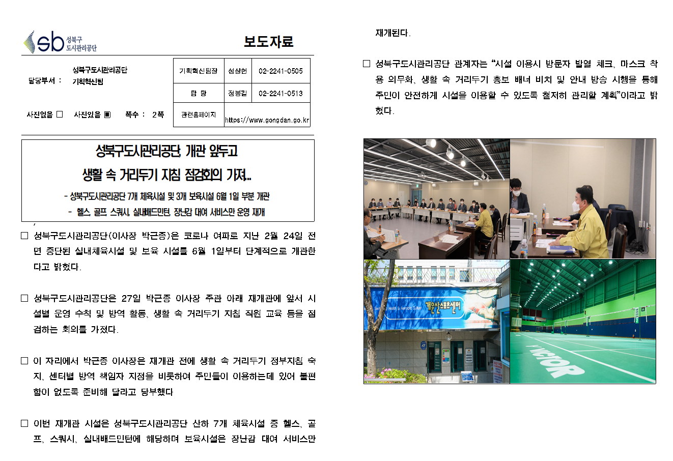 SB성북구 도시관리공단 보도자료
담당부서 : 성북구도시관리공단 기획혁신팀
사진 있음 쪽수 2쪽

기획혁신팀장 : 성상헌 (02-2241-0505)
담당 : 정봉길 (02-2241-0513)
관련홈페이지 :  https://www.gongdan.go.kr

성북구도시관리공단, 개관 앞두고 생활 속 거리두기 지침 점검회의 가져...
- 성북구도시관리공단 7개 체육시설 및 3개 보육시설 6월 1일 부분 개관
- 헬스, 골프. 스쿼시, 실내배드민턴, 장난감 대여 서비스만 운영 재개

□ 성북구도시관리공단(이사장 박근종)은 코로나 여파로 지난 2월 24일 전면 중단된 실내체육시설 및 보육 시설을 6월 1일부터 단계적으로 개관한다고 밝혔다.
□ 성북구도시관리공단은 27일 박근종 이사장 주관 아래 재개관에 앞서 시설별 운영 수칙 및 방역 활동, 생활 속 거리두기 지침 직원 교육 등을 점검하는 회의를 가졌다.
□ 이 자리에서 박근종 이사장은 재개관 전에 생활 속 거리두기 정부지침 숙지, 센터별 방역 책임자 지정을 비롯하여 주민들이 이용하는데 있어 불편함이 없도록 준비해 달라고 당부했다.
□ 이번 재개관 시설은 성북구도시관리공단 산하 7개 체육시설 중 헬스, 골프, 스쿼시, 실내배드민턴에 해당하며 보육시설은 장난감 대여 서비스만 재개된다.
□ 성북구도시관리공단 관계자는 '시설 이용시 방문자 발열 체크, 마스크 착용 의무화, 생활 속 거리두기 홍보 배너 비치 및 안내 방송 시행을 통해 주민이 안전하게 시설을 이용할 수 있도록 철저히 관리할 계획' 이라고 밝혔다.