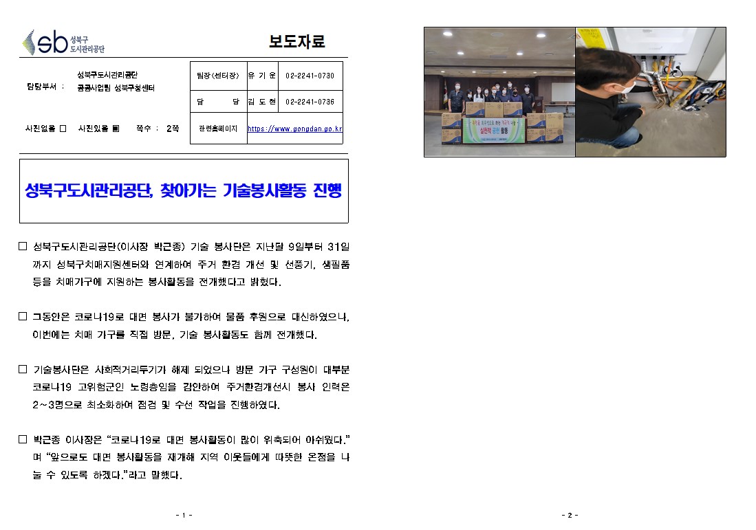 보도자료

담당부서 : 공공사업 성북구청센터
팀장(센터장) : 유기운 02-2241-0730
담당 :  김도현 02-2241-0736
사진없을 □ 사진있을 쪽수 : 2쪽 
관련홈페이지 https://www.gongdan.go.kr

성북구도시관리공단, 찾아가는 기술봉사활동 진행

□ 성북구도시관리공단(이사장 박근종) 기술 봉사단은 지난달 9일부터 31일 까지 성북구치매지원센터와 연계하여 주거 환경 개선 및 선풍기, 생필품 등을 치매가구에 지원하는 봉사활동을 전개했다고 밝혔다.
□ 그동안은 코로나19로 대면 봉사가 불가하여 물품 후원으로 대신하였으나, 이번에는 치매 가구를 직접 방문, 기술 봉사활동도 함께 전개했다.
□ 기술봉사단은 사회적거리두기가 해제 되었으나 방문 가구 구성원이 대부분 코로나19 고위험군인 노령층임을 감안하여 주거환경개선시 봉사 인력은 2~3명으로 최소화하여 점검 및 수선 작업을 진행하였다.
□ 박근종 이사장은 “코로나19로 대면 봉사활동이 많이 위축되어 아쉬웠다.” 며 “앞으로도 대면 봉사활동을 재개해 지역 이웃들에게 따뜻한 온정을 나 눌 수 있도록 하겠다.”라고 말했다.

