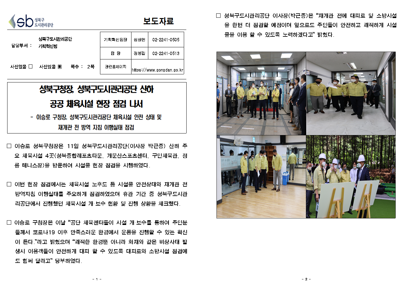 SB성북구 도시관리공단 보도자료
담당부서 : 성북구도시관리공단 기획혁신팀
사진 있음 쪽수 2쪽

기획혁신팀장 : 성상헌 (02-2241-0505)
담당 : 정봉길 (02-2241-0513)
관련홈페이지 :  https://www.gongdan.go.kr

성북구청장, 성북구도시관리공단 산하 공공 체육시설 현장 점검 나서

- 이승로 구청장, 성북구도시관리공단 체육시설 안전 상태 및 재개관 전 방역 지침 이행실태 점검
□ 이승로 성북구청장은 11일 성북구도시관리공단(이사장 박근종) 산하 주요 체육시설 4곳(성북종합레포츠타운, 개운산스포츠센터, 구민체육관, 정릉 테니스장)을 방문하여 시설물 현장 점검을 시행하였다.
□ 이번 현장 점검에서는 체육시설 노후도 등 시설물 안전상태와 재개관 전 방역지침 이행실태를 주요하게 점검하였으며 휴관 기간 중 성북구도시관리공단에서 진행했던 체육시설 개/보수 현황 및 진행 상황을 체크했다.
□ 이승로 구청장은 이날 '공단 체육센터들이 시설 개/보수를 통하여 주민분들께서 코로나19 이후 만족스러운 환경에서 운동을 진행할 수 있는 확신이 든다.' 라고 밝혔으며 '쾌적한 환경뿐 아니라 화재와 같은 비상사태 발생시 이용객들이 안전하게 대피 할 수 있도록 대피로와 소방시설 점검에도 힘써 달라고' 당부하였다.
□ 성북구도시관리공단 이사장(박근종) 은 '재개관 전에 대피로 및 소방시설을 한번 더 점검할 예정이며 앞으로도 주민들이 안전하고 쾌적하게 시설물을 이용할 수 있도록 노력하겠다고' 밝혔다.
