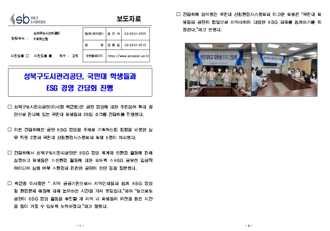 보도자료

담당부서 : 성북구도시관리공단 기획혁신팀
팀장(센터장) : | 송근석 02-2241-0505
담당 : 정봉길 02-2241-0513
사진없을 □ 사진있을 쪽수 : 2쪽
관련홈페이지 https://www.gongdan.go.kr

성북구도시관리공단, 국민대 학생들과 ESG 경영 간담회 진행

□ 성북구도시관리공단(이사장 박근종)은 공단 경영에 대한 주민참여 확대 방 안으로 관내에 있는 국민대 학생들과 26일 소그룹 간담회를 진행했다.
□ 이번 간담회에는 공단 ESG 경영을 주제로 기획혁신팀 팀장을 비롯한 실 무 직원 2명과 국민대 산림환경시스템학과 학생 5명이 자리했다.
간담회에서 성북구도시관리공단은 ESG 경영 체계와 친환경 활동에 관해 설명하고 학생들은 △친환경 활동에 대한 피드백 AESG 공모전 입상작 아이디어 실행 여부 △환경과 관련한 공단의 현안 등을 질문했다.
□ 박근종 이사장은 “지역 공공기관으로서 지역인재들과 함께 ESG 겸영 및 환경문제 해결에 대해 논의하는 시간을 가져 뜻깊었다.”라며 “앞으로도 공단이 ESG 경영 활동을 추진할 때 지역 내 학생들의 의견을 듣는 시간 을 많이 가질 수 있도록 노력하겠다.”라고 말했다.
□ 간담회에 참석했던 국민대 산림환경시스템학과 이고운 학생은 “국민대 화 샘들과 공단의 협업으로 지역사회의 다양한 ESG 과제를 함께하기를 희 망한다.”라고 전했다.
