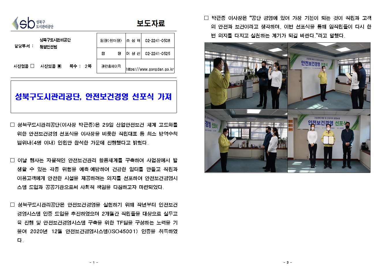 보도자료

담당부서 : 성북구도시관리공단 청렴안전팀


팀장(센터장) : 조 성 배 (02-2241-0508)
담       당 : 이 상 선 (02-2241-0525)
관련홈페이지 : https://www.gongdan.go.kr

사진있음 ▣ 쪽수 :  2쪽

성북구도시관리공단, 안전보건경영 선포식 가져

□ 성북구도시관리공단(이사장 박근종)은 29일 산업안전보건 체계 고도화를 위한 안전보건경영 선포식을 이사장을 비롯한 직원대표 등 최소 방역수칙범위내(4명 이내) 인원만 참석한 가운데 진행했다고 밝혔다.

□ 이날 행사는 자율적인 안전보건관리 활동체계를 구축하여 사업장에서 발생할 수 있는 각종 위험을 예측·예방하여 건강한 일터를 만들고 직원과 이용고객에게 안전한 시설을 제공하려는 의지를 선포하여 안전보건경영시스템 도입과 공공기관으로써 사회적 책임을 다짐하고자 마련되었다. 

□ 성북구도시관리공단은 안전보건경영을 실현하기 위해 작년부터 인전보건 경영시스템 인증 도입을 추진하였으며 2개월간 직원들을 대상으로 실무교육 진행 및 안전보건경영시스템 구축을 위한 TF팀을 구성하는 노력을 기울여 2020년 12월 안전보건경영시스템(ISO45001) 인증을 취득하였다.

□ 박근종 이사장은 “공단 경영에 있어 가장 기본이 되는 것이 직원과 고객의 안전과 보건이라고 생각하며, 이번 선포식을 통해 임직원들이 다시 한번 의지를 다지고 실천하는 계기가 되길 바란다.”라고 말했다. 