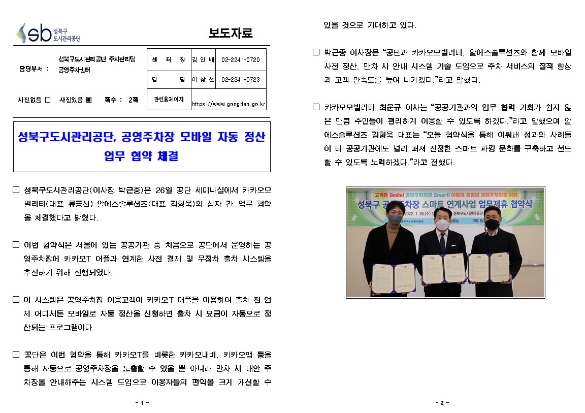보도자료

담당부서 : 성북구도시관리공단 주차관리팀  공영주차센터
센  터  장 : 김연배(02-2241-0720)
담     당 : 이상선(02-2241-0723)
관련홈페이지: https://www.gongdan.go.kr

사진있음 ▣ 쪽수 :  2쪽

성북구도시관리공단, 공영주차장 모바일 자동 정산

□ 성북구도시관리공단(이사장 박근종)은 26일 공단 세미나실에서 카카오모빌리티(대표 류긍선)-알에스솔루션즈(대표 김형욱)와 삼자 간 업무 협약 을 체결했다고 밝혔다.
□ 이번 협약식은 서울에 있는 공공기관 중 처음으로 공단에서 운영하는 공 영주차장에 카카오T 어플과 연계한 사전 결제 및 무정차 출차 시스템을 추진하기 위해 진햄되었다.
□ 이 시스템은 공영주차장 이용고객이 카카오T 어플을 이용하여 출차 전 언제 어디서든 모바일로 자동 정산을 신청하면 출차 시 요금이 자동으로 정 산되는 프로그램이다.
□ 공단은 이번 협약을 통해 카카오T를 비롯한 카카오내비, 카카오맵 둥올 통해 자동으로 공영주차장을 노출할 수 있을 뿐 아니라 만차 시 대안 주 차장을 안내해주는 시스템 도입으로 이용자들의 편의을 크게 개선할 수 있을 것으로 기대하고 있다.
□ 박근종 이사장은 “공단과 카카오모빌리티, 알에스솔루션즈와 함께 모바일 사전 정산, 만차 시 안내 시스템 기술 도입으로 주차 서비스의 질적 향상 과 고객 만족도를 높여 나가겠다.'라고 말했다
□ 카카오모빌리티 최운규 이사는 “공공기관과의 업무 협력 기회가 쉽지 않
은 만큼 주민들이 편리하게 이용할 수 있도록 하겠다.”라고 말했으며 알 에스솔루션즈 김형욱 대표는 “오늘 협약식을 통해 이뤄낸 성과와 사례들 이 타 공공기관에도 널리 퍼져 진정한 스마트 파킹 문화를 구축하고 선도 할 수 있도록 노력하겠다.”라고 전했다.
