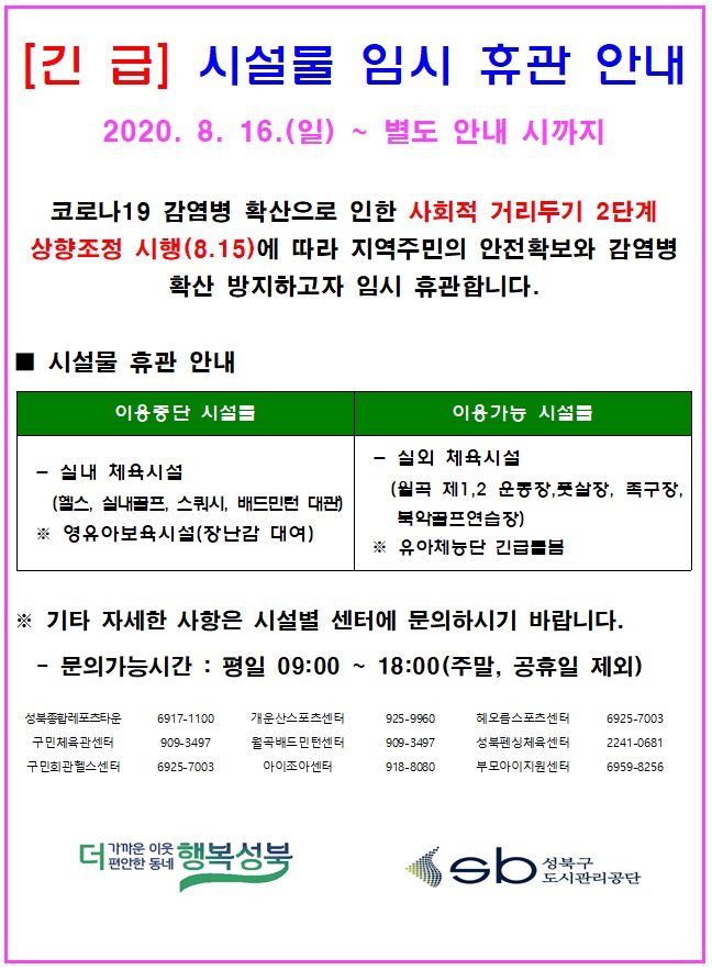 [긴급] 시설물 임시휴관 안내
2020.8.16(일) ~ 별도 안내 시까지
코로나19 감염병 확산으로 인한 사회적 거리두기 2단계 상향조정 시행(8.15)에 따라 지역주민의 안전확보와 감염병 확산 방지하고자 임시 휴관합니다.
-시설물 휴관 안내
이용중단 시설물 / -실내 체육시설(헬스, 실내골프, 스쿼시, 배드민턴 대관) 영유아보육시설(장난감 대여)
이용가능 시설물 / -실외 체육시설(월곡 제1,2 운동장,풋살장, 족구장, 북악골프 연습장) 유아체능단 긴급돌봄
- 기타 자세한 사항은 시설별 센터에 문의하시기 바랍니다.
- 문의가능시간 : 평일 09:00 ~ 18:00 (주말, 공휴일 제외)
성북종합레포츠타운 6917-1100 / 개운산스포츠센터 925-9960 / 해오름스포츠센터 6925-7003
구민체육관센터 909-3497 / 월곡배드민턴센터 909-3497 / 성북펜싱체육센터 2241-0681
구민회관헬스센터 6925-7003 / 아이조아센터 918-8080 / 부모아이지원센터 6959-8256
더 가까운 이웃 더 편안한 동네 행복성북 SB 성북구 도시관리공단