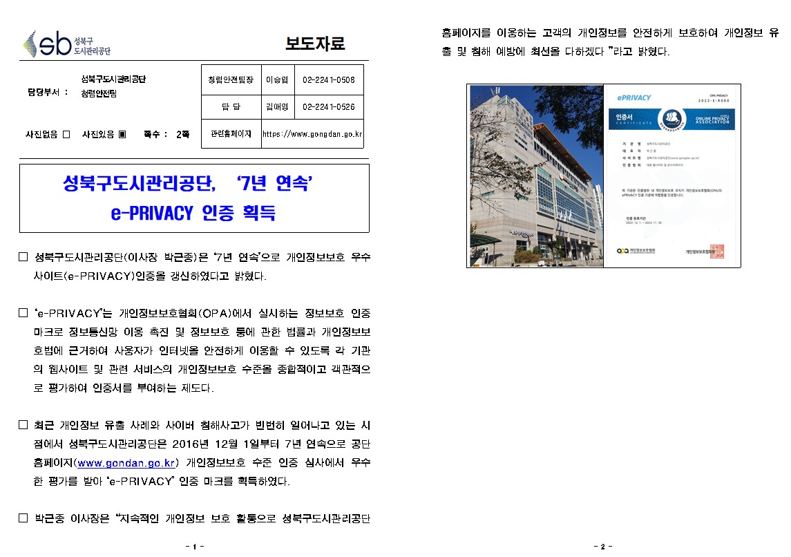 성북구도시관리공단, '7년 연속’ e-PRIVACY 인증 획득

□ 성북구도시관리공단(이사장 박근종)은 7년 연속'으로 개인정보보호 우수 사이트(e-PRIVACY) 인증을 갱신하였다고 밝혔다.

□ 'e-PRIVACY'는 개인정보보호협회(OPA)에서 실시하는 정보보호 인증 마크로 정보통신망 이용 촉진 및 정보보호 등에 관한 법률과 개인정보보 호법에 근거하여 사용자가 인터넷을 안전하게 이용할 수 있도록 각 기관 의 웹사이트 및 관련 서비스의 개인정보보호 수준을 종합적이고 객관적으 로 평가하여 인증서를 부여하는 제도다.

□ 최근 개인정보 유출 사례와 사이버 침해사고가 빈번히 일어나고 있는 시 점에서 성북구도시관리공단은 2016년 12월 1일부터 7년 연속으로 공단 홈페이지(www.gondan.go.kr) 개인정보보호 수준 인증 심사에서 우수 한 평가를 받아 'e-PRIVACY' 인증 마크를 획득하였다.

□ 박근종 이사장은 “지속적인 개인정보 보호 활동으로 성북구도시관리공단 홈페이지를 이용하는 고객의 개인정보를 안전하게 보호하여 개인정보 유출 및 침해 예방에 최선을 다하겠다”라고 밝혔다.