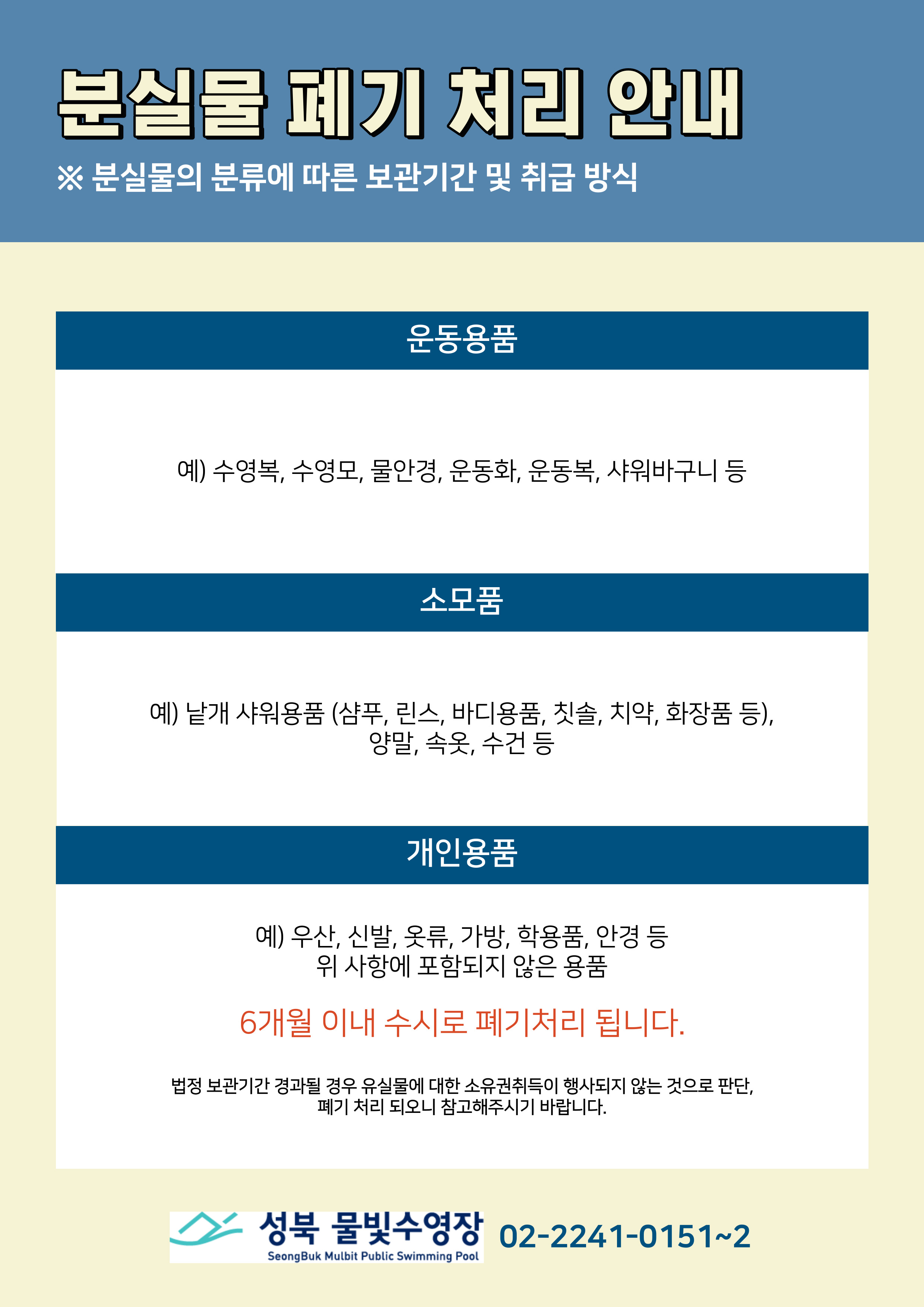 분실물 폐기 처리 안내
※ 분실물의 분류에 따른 보관기간 및 취급 방식
운동용품
예) 수영복, 수영모, 물안경, 운동화, 운동복, 샤워바구니 등
소모품
예) 낱개 샤워용품 (샴푸, 린스, 바디용품, 칫솔, 치약, 화장품 등), 양말, 속옷, 수건 등
개인용품
예) 우산, 신발, 옷류, 가방, 학용품, 안경 등
위 사항에 포함되지 않은 용품
6개월 이내 수시로 폐기처리 됩니다.
법정 보관기간 경과될 경우 유실물에 대한 소유권취득이 행사되지 않는 것으로 판단, 폐기 처리 되오니 참고해주시기 바랍니다.
성북 물빛수영장 02-2241-0151~2