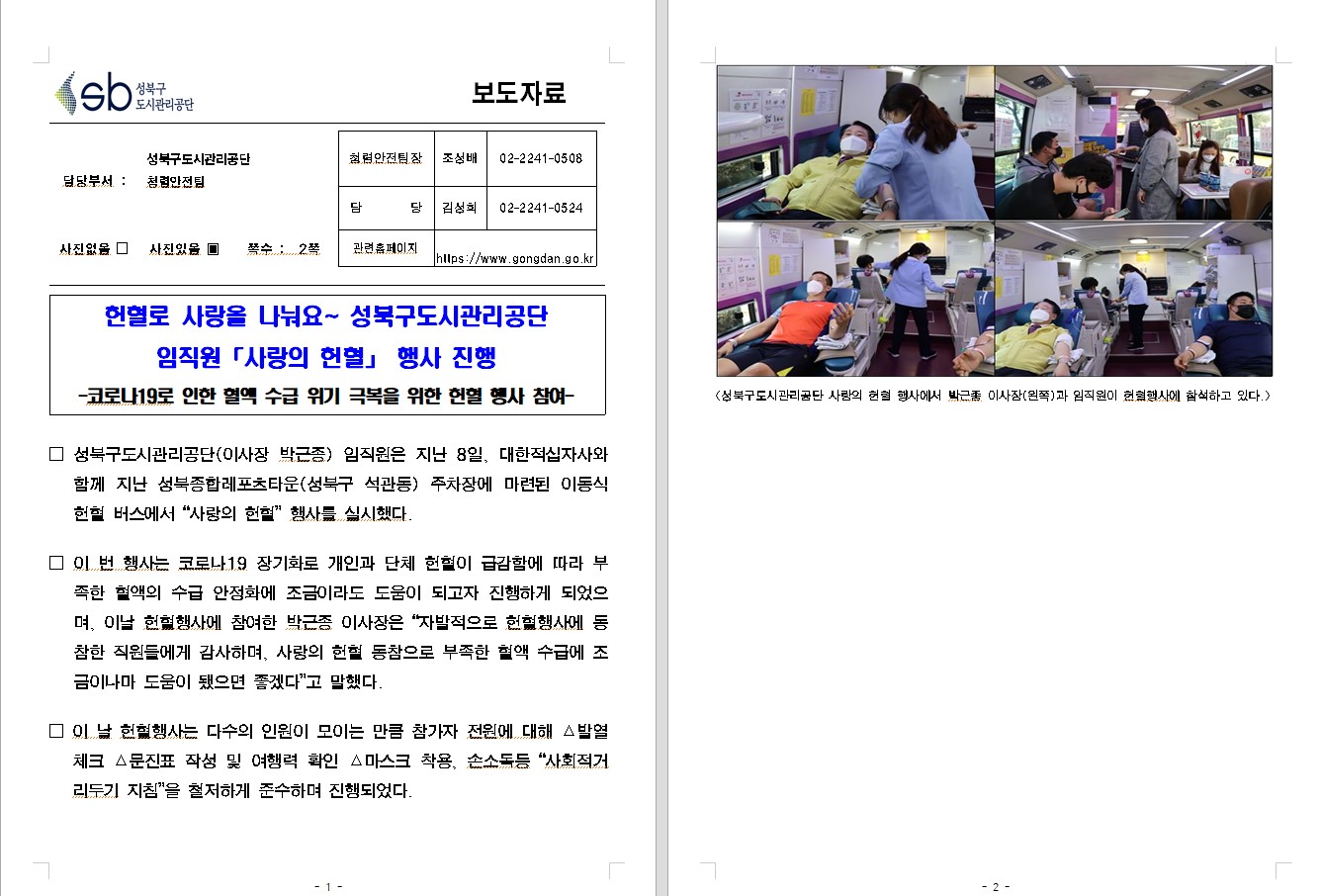 SB성북구 도시관리공단 보도자료
담당부서 : 성북구도시관리공단 청령안전팀
사진 있음 쪽수 2쪽

기획혁신팀장 : 조성배 (02-2241-0508)
담당 : 김성희 (02-2241-0524)
관련홈페이지 :  https://www.gongdan.go.kr

헌혈로 사랑을 나눠요~ 성북구도시관리공단 
임직원 「사랑의 헌혈」행사 진행
-코로나19로 인한 혈액 수급 위기 극복을 위한 헌혈 행사 참여-

□ 성북구도시관리공단(이사장 박근종) 임직원은 지난 8일, 대한적십자사와 함께 지난 성북구종합레포츠타운(성북구 석관동) 주차장에 마련된 이동식 헌혈 버스에서 '사랑의 헌혈' 행사를 실시했다.
□ 이 번 행사는 코로나19 장기화로 개인과 단체 헌혈이 급감함에 따라 부족한 혈액의 수급 안정화에 조금이라도 도움이 되고자 진행하게 되었으며, 이날 헌혈행사에 참여한 박근종 이사장은 '자발적으로 □ 헌혈행사에 동참한 직원들에게 감사하며, 사랑의 헌혈 동참으로 부족한 혈액 수급에 조금이나마 도움이 됐다면 좋겠다'고 말했다.
□ 이 날 헌혈행사는 다수의 인원이 모이는 만큼 참가자 전원에 대한 △발열체크 △문진표 작성 및 여행력 확인 △마스크 착용, 손소독등 '사회적거리두기 지침'을 철저하게 준수하며 진행되었다.
<성북구도시관리공단 사랑의 헌혈 행사에서 박근종 이사장(왼쪽)과 임직원이 헌혈행사에 참석하고 있다.>