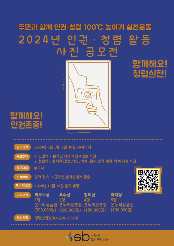 주민과 함께 인권·청렴 100C 높이기 실천운동 
  2024 년 인 권 · 청 렴 왈동 사진 공모전
  합께해요！ 청렴실천！ 
  함께해요！ 인귄존중！ 
  공모기간 : 2024년 8월 1일, 9월 30일 18시까지 
  공모주제 : 1. 인권의 기본적인 개념이 담겨있는 사진 2. 정령의 6대 덕목（공정，책임，약속，절제，정직，배려）의 메시지 사진
  공모자격 : 누구나 
  신청방법 : 링크 접속 → 공모전 장가신정서 접수  
  우수작발표 : 2024년 10월 18일 발표 예정
  시상내역 : 최우수상(1명, 온누리상품권, 300,000원), 우수상(3명, 온누리상품권, 200,000원), 장려상(4명, 온누리상품권, 150,000원), 아차상(5명, 온누리상품권, 100,000원)
  문의사항 : 정렴안전팀 (02-2241-0523)

  sb성북구 도시관리공단