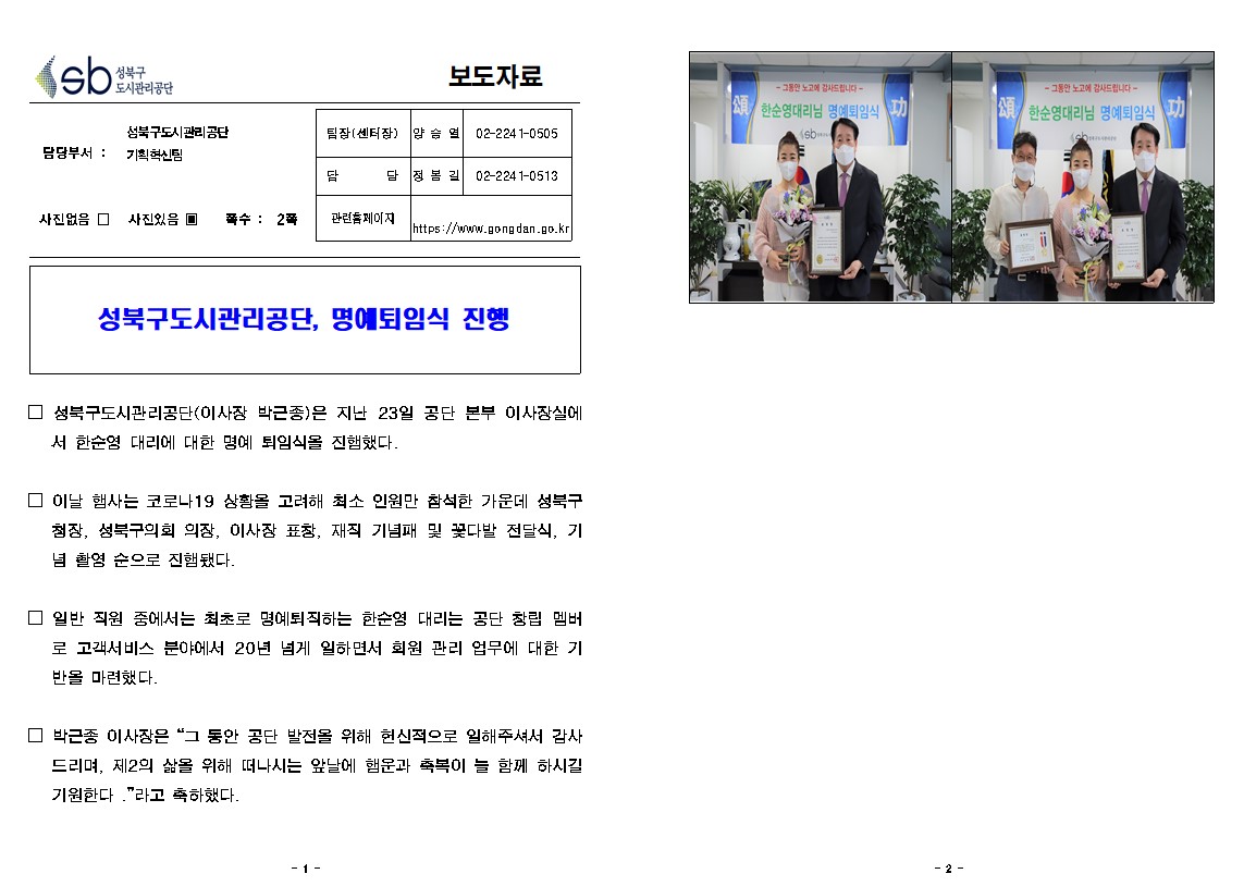 성북구도시관리공단 
보도자료
담당부서: 성북구도시관리공단 기획혁신팀
사진있음 쪽수: 2쪽
팀장(센터장) : 양승열 02-2241-0505
담당 : 정봉길 02-2241-0513
관련홈페이지 : https://www.gongdan.go.kr

성북구도시관리공단, 명예퇴임식 진행
□ 성북구도시관리공단(이사장 박근종)은 지난 23일 공단 본부 이사장실에
서 한순영 대리에 대한 명예 퇴임식을 진햄했다.
□ 이날 햄사는 코로나19 상황을 고려해 최소 인원만 참석한 가운데 성북구 첩장, 성북구의회 의장, 이사장 표창, 재직 기념패 및 꽃다발 전달식, 기 념 촬영 순으로 진햄됐다.
□ 일반 직원 중에서는 최초로 명예퇴직하는 한순영 대리는 공단 창립 멤버
로 고객서비스 분야에서 20년 넘게 일하면서 회원 관리 업무에 대한 기 반을 마련했다.
□ 박근종 이사장은 '그 동안 공단 발전을 위해 헌신적으로 일해주셔서 감사
드리며, 제2의 삶을 위해 떠나시는 앞날에 햄운과 축복이 늘 함께 하시길 기원한다 .'라고 축하했다.
