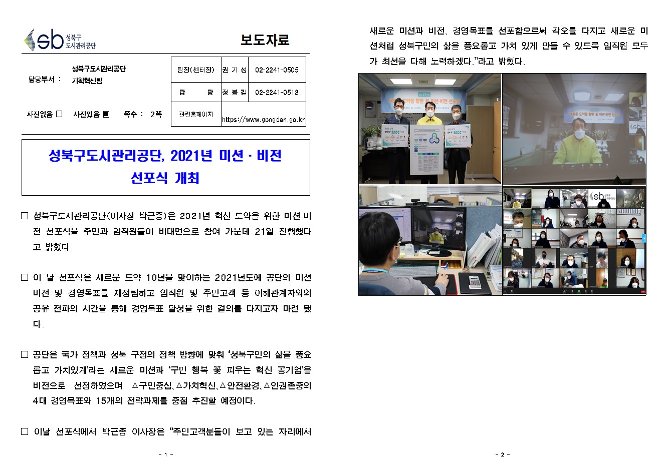 
보도자료

담당부서 : 성북구도시관리공단 기획혁신팀

팀장(센터장) : 권 기 성 (02-2241-0505)
담        당 : 정 봉 길 (02-2241-0513)
관련홈페이지 : https://www.gongdan.go.kr

사진있음 ▣ 쪽수 :  2쪽

성북구도시관리공단, 2021년 미션·비전 
선포식 개최

□ 성북구도시관리공단(이사장 박근종)은 2021년 혁신 도약을 위한 미션·비전 선포식을 주민과 임직원들이 비대면으로 참여 가운데 21일 진행했다고 밝혔다.

□ 이 날 선포식은 새로운 도약 10년을 맞이하는 2021년도에 공단의 미션 비전 및 경영목표를 재정립하고 임직원 및 주민고객 등 이해관계자와의 공유 전파의 시간을 통해 경영목표 달성을 위한 결의를 다지고자 마련 됐다.

□ 공단은 국가 정책과 성북 구정의 정책 방향에 맞춰 ‘성북구민의 삶을 풍요롭고 가치있게’라는 새로운 미션과 ‘구민 행복 꽃 피우는 혁신 공기업’을 비전으로 선정하였으며 △구민중심,△가치혁신,△안전환경,△인권존중의 4대 경영목표와 15개의 전략과제를 중점 추진할 예정이다. 

□ 이날 선포식에서 박근종 이사장은 “주민고객분들이 보고 있는 자리에서 새로운 미션과 비전, 경영목표를 선포함으로써 각오를 다지고 새로운 미션처럼 성북구민의 삶을 풍요롭고 가치 있게 만들 수 있도록 임직원 모두가 최선을 다해 노력하겠다.”라고 밝혔다.
