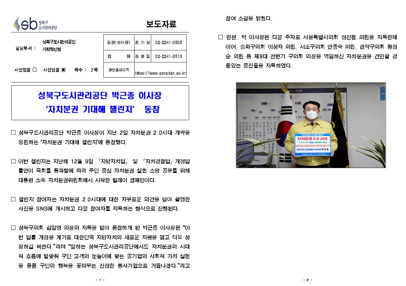 
보도자료

담당부서 : 성북구도시관리공단 기획혁신팀

팀장(센터장) : 권 기 성 (02-2241-0505)
담        당 : 정 봉 길 (02-2241-0513)
관련홈페이지 : https://www.gongdan.go.kr

사진있음 ▣ 쪽수 :  2쪽

성북구도시관리공단 박근종 이사장
‘자치분권 기대해 챌린지’ 동참

□ 성북구도시관리공단 박근종 이사장이 지난 2일 자치분권 2.0시대 개막을 응원하는 ‘자치분권 기대해 챌린지’에 동참했다.

□ 이번 챌린지는 지난해 12월 9일 「지방자치법」 및 「자치경찰법」개정법률안이 국회를 통과함에 따라 주민 중심 자치분권 실현 소망 공유를 위해 대통령 소속 자치분권위원회에서 시작한 릴레이 캠페인이다.

□ 챌린지 참여자는 자치분권 2.0시대에 대한 자유로운 의견을 담아 촬영한 사진을 SNS에 게시하고 다음 참여자를 지목하는 형식으로 진행된다.
 
□ 성북구의회 김일영 의장의 지목을 받아 동참하게 된 박근종 이사장은 “이번 법률 개정을 계기로 대한민국 지방자치의 새로운 지평을 열고 더욱 성장하길 바란다.”라며 “일하는 성북구도시관리공단에서도 자치분권의 시대적 흐름에 발맞춰 구민 고객의 눈높이에 맞는 공기업의 사회적 가치 실현을 물론 구민의 행복을 꽃피우는 진정한 봉사기업으로 거듭나겠다.”라고 참여 소감을 밝혔다.
 
□ 한편, 박 이사장은 다음 주자로 서울특별시의회 정진철 의원을 지목한데 이어, 송파구의회 이성자 의원, 서초구의회 안종숙 의원, 관악구의회 왕정순 의원 등 제8대 전반기 구의회 의장을 역임하신 자치분권을 견인할 경륜있는 중진들을 지목하였다. 
