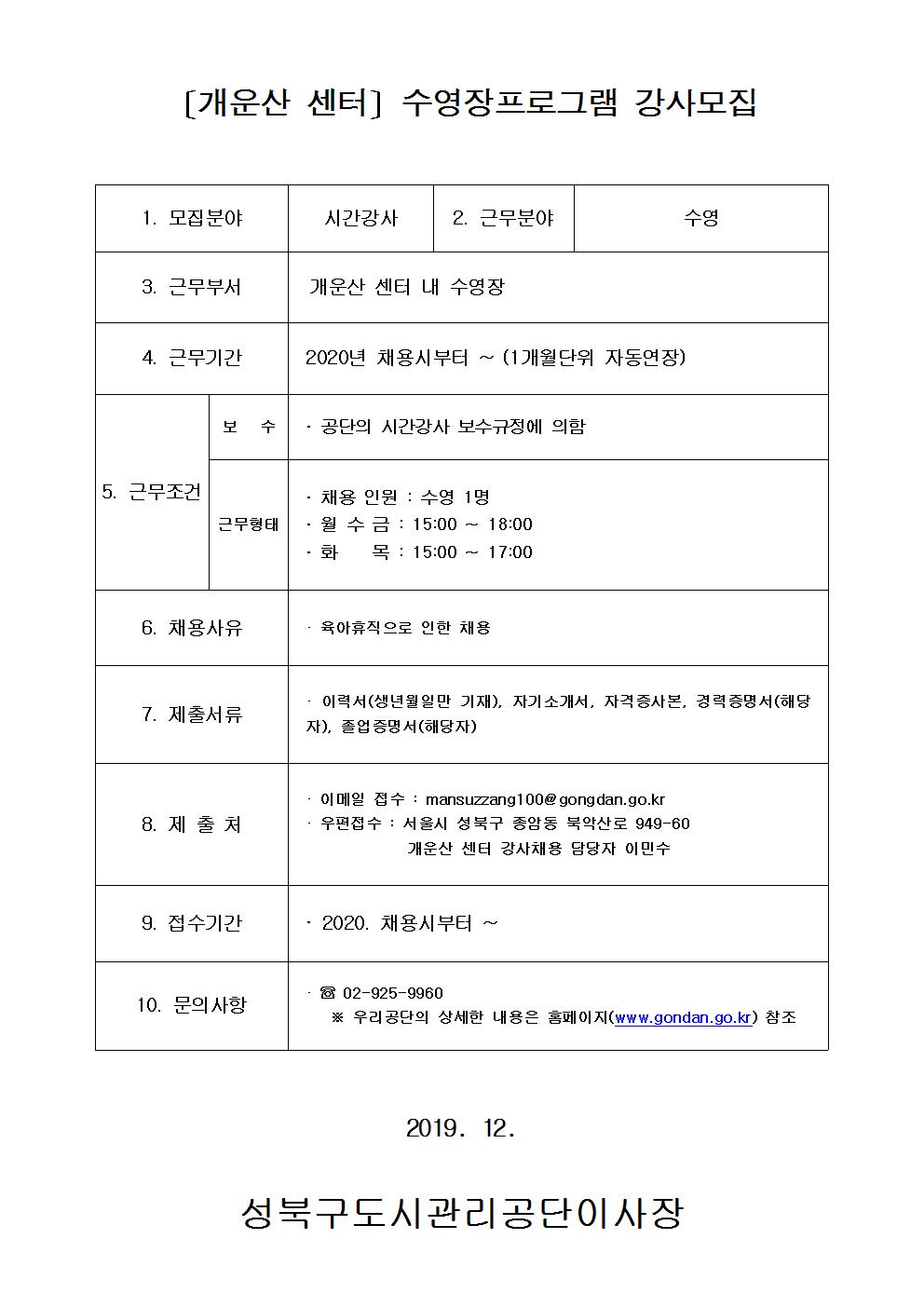 [개운산센터]수영장프로그램강사모집
1.모집분야 시간강사
2.근무분야 주말수영
3.근무부서 개운산센터내수영장
4.근무기간 2020년 채용시부터~(1개월단위 자동연장)
5.근무조건 보수:공단의시간강사보수규정에의함 근무형태:채용인원 수영1명 월수금:15:00~18:00 화목:15:00~17:00
6.채용사유 육아휴직으로 인한 채용
7.제출서류 이력서(생년월일만기재),자기소개서,자격증사본,경력증명서(해당자),졸업증명서(해당자)
8.제출처 이메일접수 : mansuzzang100@gongdan.go.kr 우편접수 : 서울시 성북구 종암동 북악산로 949-60 개운산센터강사채용담당자 이민수
9.접수기간 2020.채용시부터~
10.문의사항 02-925-9960 우리공단의 상세한 내용은 홈페이지(www.gongdan.go.kr)참조
2019.12.
성북구도시관리공단이사장