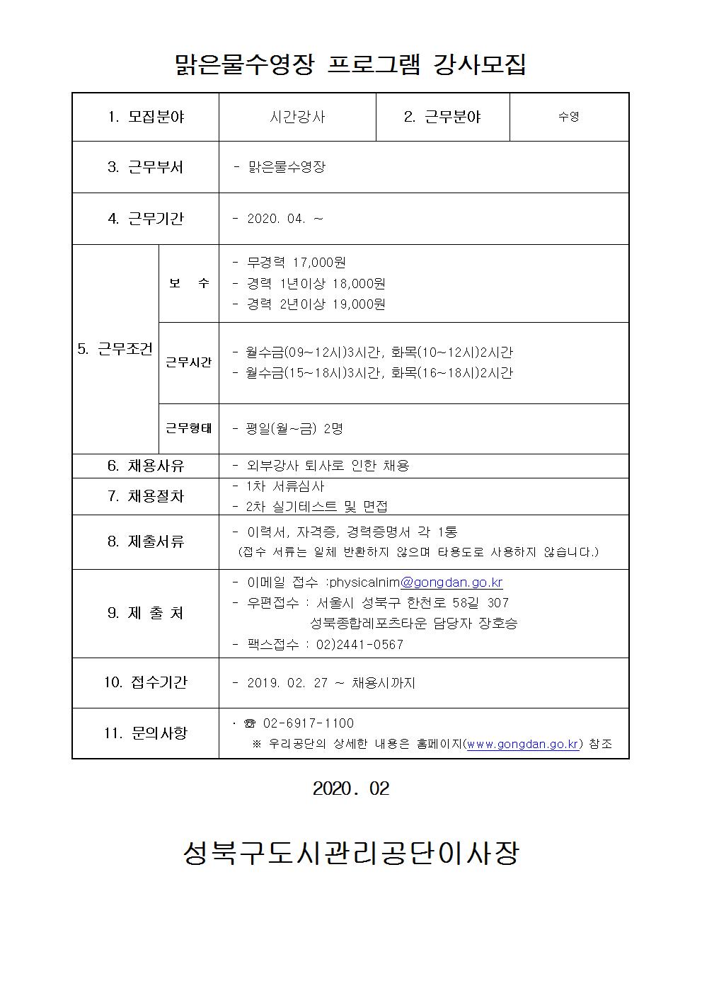 맑은물수영장 프로그램 강사모집
1.모집분야 : 시간강사
2.근무분야 : 수영
3.근무부서 : 맑은물수영장
4.근무기간 : 2020.04~
5.근무조건 : 보수 -무경력 17,000원 -경력1년이상 18,000원 -경력2년이상 19,000원 /근무시간 -월수금(09~12시)3시간, 화목(10~12시)2시간 -월수금(15~18시)3시간,화목(16~18시)2시간 / 근무형태 :평일(월~금) 2명
6.채용사유 : 외부강사 퇴사로 인한 채용
7.채용절차 : 1차 서류심사 , 2차실기테스트 및 면접
8.제출서류 : 이력서,자격증,경력증명서 각 1통(접수 서류는 일체반환하지 않으며 타용도로 사용하지 않습니다.)
9.제출처 : -이메일접수:physicalnim@gongdan.go.kr -우편접수:서울시 성북구 한천로 58길 307 성북종합레포츠타운 담당자 장호승 -팩스접수 : 02)2441-0567
10.접수기간 : 2019.02.27~채용시까지
11.문의사항:02-6917-1100 우리공단의 상세한 내용은 홈페이지(www.gongdan.go.kr)참조
2020.02
성북구도시관리공단이사장