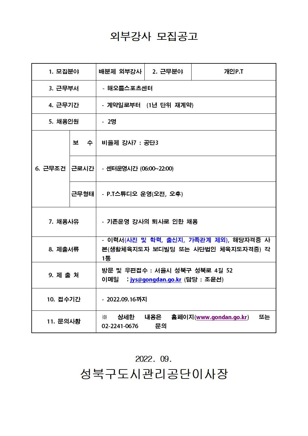 
외부강사 모집공고
1. 모집분야 : 배분제 외부강사
2. 근무분야 : 개인P.T
3. 근무부서 : 해오름스포츠센터
4. 근무기간 : 계약일로부터 (1년 단위 재계약)
5. 채용인원 : 2명
6. 근무조건 
보 수 : 비율제 강사7: 공단3
근로시간 : 센터운영시간 (06:00~22:00)
근무형태 : P.T스튜디오 운영(오전, 오후)
7. 채용사유 : 기존운영 강사의 퇴사로 인한 채용
8. 제출서류 : 이력서(사진 및 학력, 출신지, 가족관계 제외), 해당자격증 사 본(생활체육지도자 보디빌딩 또는 사단법인 체육지도자격증) 각 1통
9. 제출처
방문 및 우편접수 : 서울시 성북구 성북로 4길 52
이메일 : jys@gongdan.go.kr (담당 : 조윤선)
10. 접수기간 :  2022.09.16까지
11. 문의사항
X 상세한 내용은 홈페이지(www.gondan.go.kr) 또는 02-2241-0676 문의

2022. 09.
성북구도시관리공단이사장
