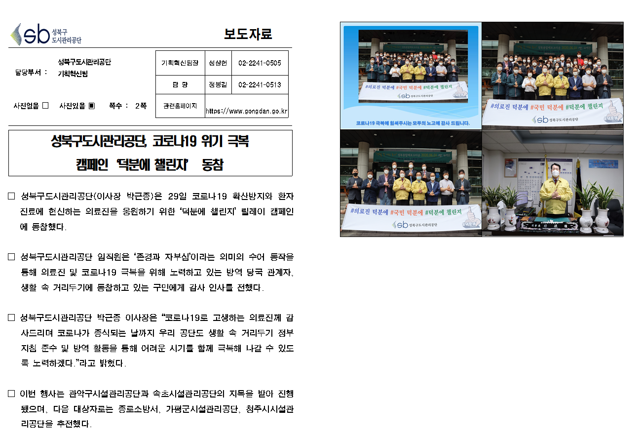 SB성북구 도시관리공단 보도자료
담당부서 : 성북구도시관리공단 기획혁신팀
사진 있음 쪽수 2쪽

기획혁신팀장 : 성상헌 (02-2241-0505)
담당 : 정봉길 (02-2241-0513)
관련홈페이지 :  https://www.gongdan.go.kr

성북구도시관리공단, 코로나19 위기 극복 캠페인 '덕분에 챌린지' 동참

□ 성북구도시관리공단(이사장 박근종)은 29일 코로나19 확산방지와 환자진료에 헌신하는 의료진을 응원하기 위한 '덕분에 챌린지' 릴레이 캠페인에 동참했다.
□ 성북구도시관리공단 임직원은 '존경과 자부심' 이라는 의미의 수어 동작을 통해 의료진 및 코로나19 극복을 위해 노력하고 있는 방역 당국 관계자, 생활 속 거리두기에 동참하고 있는 구민에게 감사 인사를 전했다.
□ 성북구도시관리공단 박근종 이사장은 '코로나19로 고생하는 의료진께 감사드리며 코로나가 종식되는 날까지 우리 공단도 생활 속 거리두기 정부 지침 준수 및 방역 활동을 통해 어려운 시기를 함께 극복해 나갈 수 있도록 노력하겠다.'라고 밝혔다.
□ 이번 행사는 관악구시설관리공단과 속초시설관리공단의 지목을 받아 진행됐으며, 다음 대상자로는 종로소방서, 가평군시설관리공단, 청주시시설관리공단을 추전했다.