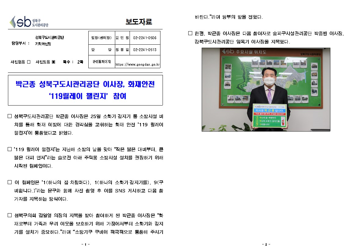 성북구 도시관리공단
보도자료
담당부서 : 성북구도시관리공단 기획혁신팀
사진있음
쪽수 2쪽
팀장(센터장) 김민정 02-2241-0506
담당 정봉길 02-2241-0513
관련홈페이지 https://www.gongdan.go.kr

박근종 성북구도시관리공단 이사장, 화재안전 '119릴레이 챌린지' 참여
□ 성북구도시관리공단 박근종 이사장은 25일 소화기 감지기 등 소방시설 비치를 통해 화재 예방에 대한 경각심을 고취하는 화재 안전 '119 릴레이 챌린지'에 동참했다고 밝혔다.
□ '119 릴레이 챌린지'는 지난해 소방의 날을 맞아 '작은 불은 대비부터, 큰불은 대피 먼저' 라는 슬로건 아래 주택용 소방시설 설치를 권장하기 위해 시작된 캠페인이다.
□ 이 캠페인은 '1(하나의 집 차량마다), 1(하나의 소화기 감지기를), 9(구 비합니다.)'라는 문구와 함께 사진 촬영 후 이를 SNS 게시하고 다음 참가자를 지목하는 방식이다.
□ 성북구의회 김일영 의장의 지목을 받아 참여하게 된 박근종 이사장은 '화재로부터 가족과 우리 이웃을 보호하기 위해 가정에서부터 소화기와 감지기를 설치가 중요하다.'라며 '소방기구 구비에 적극적으로 동참해 주시기 바란다.'라며 당부의 말을 전했다.
□ 한편, 박근종 이사장은 다음 참여자로 송파구시설관리공단 박중빈 이사장 강북구도시관리공단 임옥기 이사장을 지목했다.
