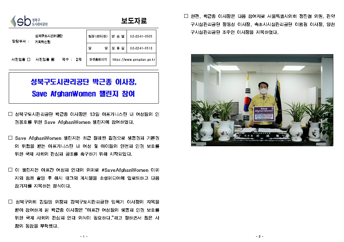 
성북구도시관리공단 
보도자료
담당부서: 성북구도시관리공단 기획혁신팀
사진있음 쪽수: 2쪽
팀장(센터장) : 양승열 02-2241-0505
담당 : 정봉길 02-2241-0513
관련홈페이지 : https://www.gongdan.go.kr
성북구도시관리공단 박근종 이사장, Save AfghanWomen 챌린지 참여
□ 성북구도시관리공단 박근종 이사장은 13일 아프가니스탄 내 여성들의 인
권옹호를 위한 Save AfghanWomen 챌린지에 참여하였다.
□ Save AfghanWomen 챌린지는 최근 탈레반 집권으로 생명권과 기본권
의 위협을 받는 아프가니스탄 내 여성 및 아이들의 안전과 인권 보호를 위한 국제 사회의 관심과 공조를 촉구하기 위해 시작되었다.
□ 이 챌린지는 아프간 여성과 연대의 의미로 #Save AfghanWomen 이미
지와 함께 촬염 후 해시 태그와 게시물을 소셜미디어에 업로드하고 다음 참가자를 지목하는 방식이다.
□ 성북구의회 김일영 의장과 강북구도시관리공단 임옥기 이사장의 자목을 받아 참여하게 된 박근종 이사장은 '아프간 여성들의 생명과 인권 보호를 위한 국제 사회의 관심과 연대 의식이 필요하다.'라고 말하면서 많은 사 람의 동참을 부탁했다.
□ 한편, 박근종 이사장은 다음 참여자로 서울특별시의회 정진 의원, 관악 구시설관리공단 장동성 이사장, 속초시시설관리공단 이병광 이사장, 양천 구시설관리공단 조주연 이사장을 지목하였다.

