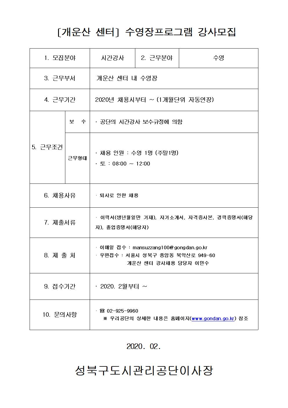 [개운산 센터] 수영장프로그램 강사모집
1.모집분야 시간강사
2.근무분야 수영
3.근무부서 개운산 센터 내 수영장
4.근무기간 2020년 채용시부터 ~(1개월단위 자동연장)
5.근무조건 보수:공단의 시간강사 보수규정에 의함 / 근무형태 : 채용인원 :수영1명(주말1명) 토:08:00~12:00
6.채용사유 퇴사로인한채용
7.제출서류 이력서(생년월일만기재), 자기소개서,자격증사본,경력증명서(해당자),졸업증명서(해당자)
8.제출처 이메일접수:mansuzzang100@gongdan.go.kr 우편접수:서울시 성북구 종암동 북악산로 949-60 개운산센터 강사채용 담당자 이민수
9.접수기간 2020.2월부터~
10.문의사항 02-925-9960 우리공단의 상세한 내용은 홈페이지(www.gongdan.go.kr)참조
2020.02
성북구도시관리공단이사장
