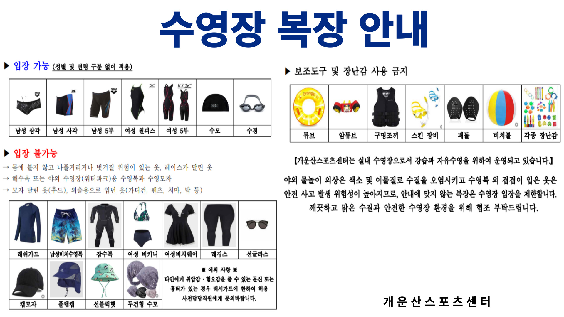 [수영장 복장 안내]
▶입장 가능 (성별 및 연령 구분 없이 적용)
  - 남성 삼각
  - 남성 사각
  - 남성 5부
  - 여성 원피스
  - 여성 5부
  - 수모
  - 수경

▶입장 불가능
  - 몸에 붙지 않고 나풀거리거나 벗겨질 위험이 있는 옷, 레이스가 달린 옷
  - 해수욕 또는 야외 수영장(워터파크)용 수영복과 수영모자
  - 모자 달린 옷(후드), 외출용으로 입던 옷(가디건, 팬트, 치마, 탑 등)
  - 레쉬가드, 남성비치수영복, 잠수복, 여성 비키니, 여성비치웨어, 레깅스, 선글라스, 캡모자, 플랩캡, 선블럭햇, 두건형 수모
  ※ 예외 사항 ※ 타인에게 위압감·혐오감을 줄 수 있는 문신 또는 흉터가 있는 경우 래시가드에 한하여 허용. 사전담당직원에게 문의바랍니다.

▶보조도구 및 장난감 사용 금지
  - 튜브, 암튜브, 구명조끼, 스킨 장비, 패들, 비치볼, 각종 장난감

[개운산스포츠센터는 실내 수영장으로서 강습과 자유수영을 위하여 운영되고 있습니다.]

야외 물놀이 의상은 색소 및 이물질로 수질을 오염시키고 수영복 외 겹겹이 입은 옷은 
안전 사고 발생 위험성이 높아지므로, 안내에 맞지 않는 복장은 수영장 입장을 제한합니다.
깨끗하고 맑은 수질과 안전한 수영장 환경을 위해 협조 부탁드립니다.

개운산스포츠센터