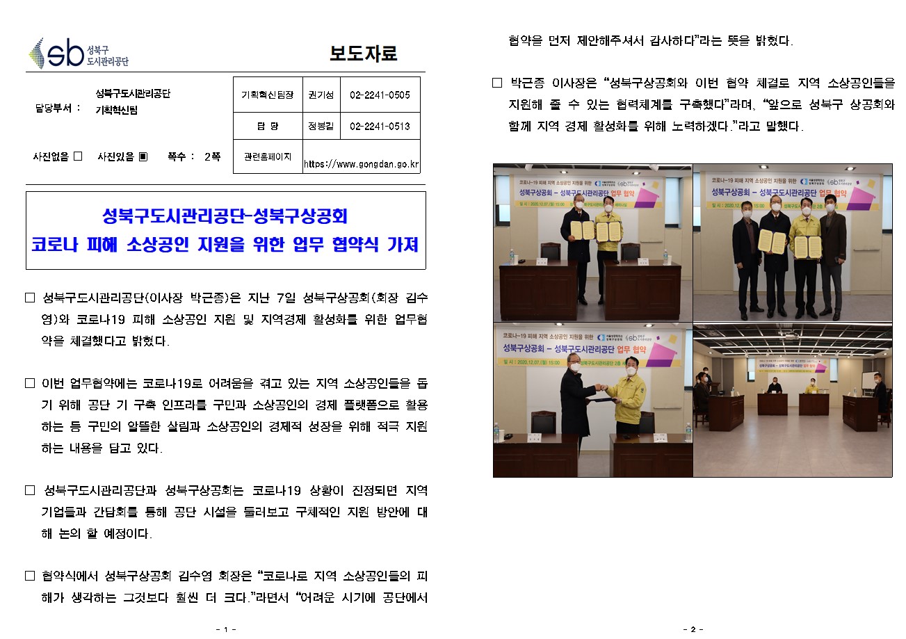 SB성북구 도시관리공단 보도자료
담당부서 : 성북구도시관리공단 기획혁신팀
사진 있음 쪽수 2쪽

기획혁신팀장 : 권기성 (02-2241-0505)
담당 : 정봉길 (02-2241-0513)
관련홈페이지 :  https://www.gongdan.go.kr

성북구도시관리공단-성북구상공회
코로나 피해 소상공인 지원을 위한 업무 협약식 가져

□ 성북구도시관리공단(이사장 박근종)은 지난 7일 성북구상공회(회장 김수영)와 코로나19 피해 소상공인 지원 및 지역경제 활성화를 위한 업무협약을 체결했다고 밝혔다. 
□ 이번 업무협약에는 코로나19로 어려움을 겪고 있는 지역 소상공인들을 돕기 위해 공단 기 구축 인프라를 구민과 소상공인의 경제 플랫폼으로 활용하는 등 구민의 알뜰한 살림과 소상공인의 경제적 성장을 위해 적극 지원하는 내용을 담고 있다. 
□ 성북구도시관리공단과 성북구상공회는 코로나19 상황이 진정되면 지역 기업들과 간담회를 통해 공단 시설을 둘러보고 구체적인 지원 방안에 대해 논의 할 예정이다. 
□ 협약식에서 성북구상공회 김수영 회장은 '코로나로 지역 소상공인들의 피해가 생각하는 그것보다 훨씬 더 크다.'라면서 '어려운 시기에 공단에서 협약을 먼저 제안해주셔서 감사하다'라는 뜻을 밝혔다.
□ 박근종 이사장은 '성북구상공회와 이번 협약 체결로 지역 소상공인들을 지원해 줄 수 있는 협력체계를 구축했다'라며, '앞으로 성북구 상공회와 함께 지역 경제 활성화를 위해 노력하겠다.'라고 말했다.