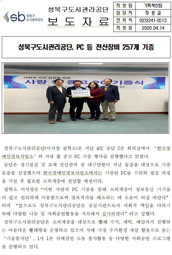 SB성북구 도시관리공단 
성북구도시관리공단 보도자료
작성팀 : 기획혁신팀
담당자 : 정봉길
연락처 : 02)2241-0513
작성일 2020.04.14

성북구도시관리공단, PC 등 전산장비 257개 기증

□ 성북구도시관리공단(이사장 권혁소)은 지난 4일 공단 2층 회의실에서 '한국장애인정보사업소'와 사랑 愛 중고 PC 기증 행사를 진행했다고 밝혔다.
□ 공단은 정기점검 및 교체 전산전비 중 내구연한이 지난 물품을 대상으로 기증물품을 선정했으며 한국장애인정보사업소에서는 기증된 PC를 수리와 점검 과정을 거친 후 필요한 소외계층에 전달할 예정이다.
□ 권혁소 이사장은 '이번 사랑의 PC 기증을 통해 소외계층이 정보통신 기기를 더 쉽고 편리하게 이용함으로써 정보격차를 해소하는 데 도움이 되길 바란다' 라며 '앞으로도 성북구도시관리공단은 공공기관으로서 사회적 책임을 다하기위해 다양한 나눔 및 사회공헌활동을 지속해서 실시하겠다'라고 말했다.
□ 성북구도시관리공단은 소외계층을 대상으로 뺄래 수거, 세탁, 배달까지 진행하는 아름다운 빨래방을 운영하고 있으며 치매 가정 주거환경 개선 활동으로 돕는 '기술봉사단', 1사 1총 자매결연 도농 봉사활동 등 다양한 사회공헌 프로그램을 진행하고 있다.