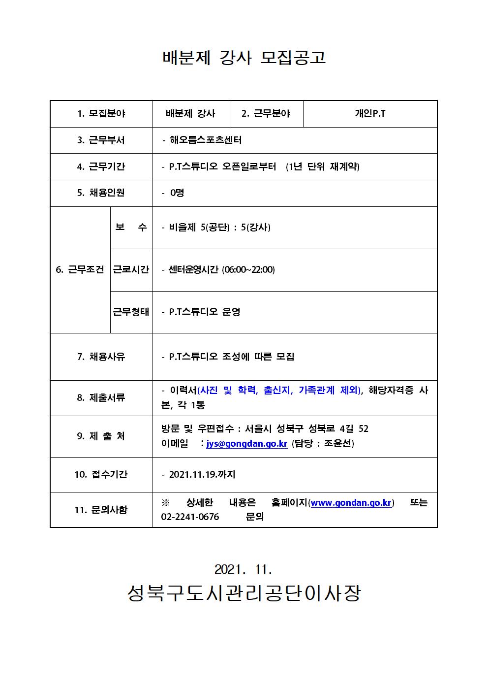배분제 강사 모집공고
1.모집분야 배분제강사
2. 근무분야 개인 PT
3. 근무부서 해오름스포츠센터
4. 근무기간 pt스튜디오 오픈일로부터 (1년 단위 재계약)
5. 채용인원 0명
6. 근무조건 보수 비율제 5(공단) : 5(강사) , 근로시간 센터운영시간 (06:00 ~ 22:00) , 근무형태 : pt스튜디오 운영
7. 채용사유 : pt 스튜디오 조성에 따른 모집
8. 제출서류 : 이력서(사진 및 학력, 출신지,가족관계 제외), 해당자격증 사본, 각 1통
9. 제출처 : 방문 및 우편접수 : 서울시 성북구 성불로 4길 52 이메일 : jys@gongdan.go.kr (담당 : 조윤선)
10. 접수기간 2021.11.19 까지
11. 문의사항 상세한 내용은 홈페이지 www.gongdan.go.kr 또는 02-2241-0676 문의
2021.11 성북구도시관리공단이사장
