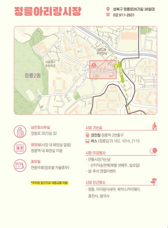 정릉아리랑시장 : 성북구 정릉로26가길 36일대 02)911-2931
○상인회사무실 : 정릉로26가길 32
○시장 가는길 :
경전철 정릉역 2번출구
버스 (정릉입구) 162, 1014,2115
○화장실 :(시장 내 화장실 없음)
정릉역 내 화장실 이용
○시장 주요행사
•전통시장가는날
산지직송판매(매월 넷째주 일요일)
•설·추석 명절이벤트
○휴무일
연중무휴(점포별 자율휴무)
*주차장 없으므로 대중교통 이용
○시장 인근명소
・정릉, 아리랑시네마, 북악스카이웨이,
흥천사, 봉국사