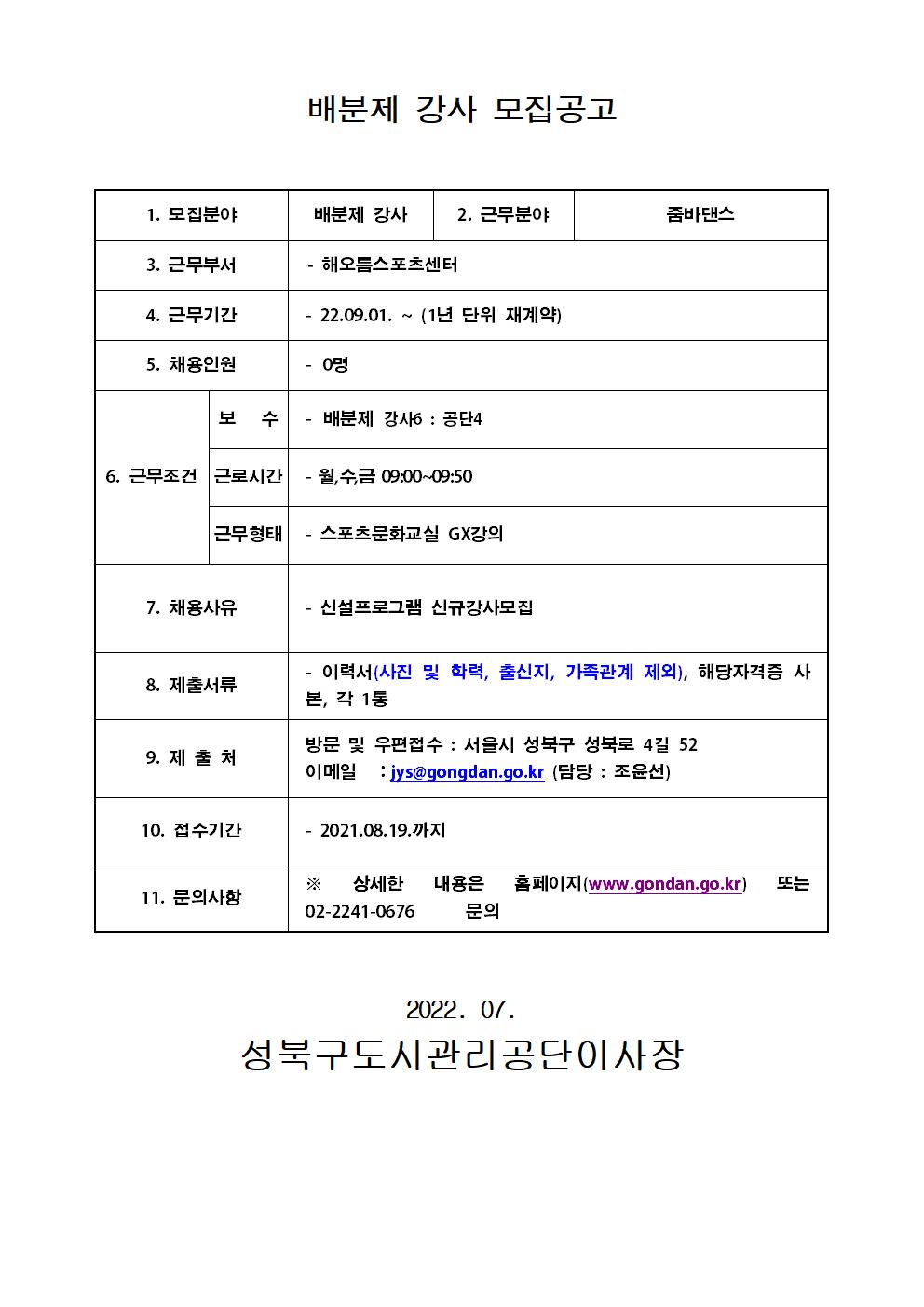 
배분제 강사 모집공고
1. 모집분야 : 배분제 강사
2. 근무분야 : 줌바댄스
3. 근무부서 : 해오름스포츠센터
4. 근무기간 : 22.09.01. ~ (1년 단위 재계약)
5. 채용인원 :  0명
6. 근무조건 
보 수 : 배분제 강사6: 공단4
근로시간 : 월,수,금 09:00~09:50
근무형태 : 스포츠문화교실 GX강의
7. 채용사유 : 신설프로그램 신규강사모집
8. 제출서류 : 이력서(사진 및 학력, 출신지, 가족관계 제외), 해당자격증 사본, 각 1통
9. 제출처
방문 및 우편접수 : 서울시 성북구 성북로 4길 52
이메일 : jys@gongdan.go.kr (담당 : 조윤선)
10. 접수기간 :  2021.08.19.까지
11. 문의사항
* 상세한 내용은 홈페이지(www.gondan.go.kr) 또는 02-2241-0676 문의

2022. 07.
성북구도시관리공단이사장
