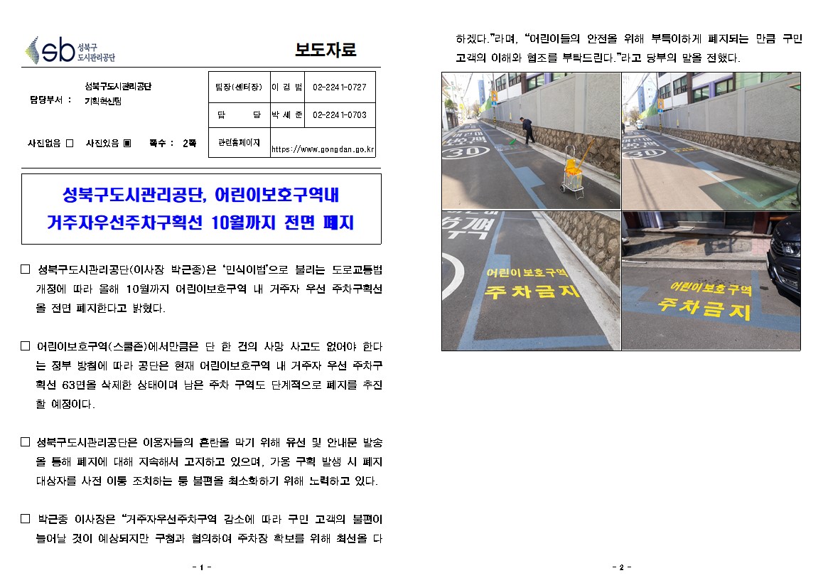 성북구 도시관리공단
보도자료
담당부서 : 성북구도시관리공단 기획혁신팀
사진있음 쪽수: 2쪽
팀장(센터장) | 이경범 | 02-2241-0727
담당 | 박세준 | 02-2241-0703
관련 페이지
https://www.gongdan.go.kr


성북구도시관리공단, 어린이보호구역내 
거주자우선주차구획선 10월까지 전면 폐지
□ 성북구도시관리공단(이사장 박근종)은 '민식이법'으로 불리는 도로교통법 개정에 따라 올해 10월까지 어린이보호구역 내 거주자 우선 주차구획선
전면 폐지한다고 밝혔다.
□ 어린이보호구역(스쿨즌)에서만큼은 단 한 건의 사망 사고도 없어야 한다.
는 정부 방침에 따라 공단은 현재 어린이보호구역 내 거주자 우선 주차구획선 63면을 삭제한 상태이며 남은 주차 구역도 단계적으로 폐지를 추진 할 예정이다.
□ 성북구도시관리공단은 이용자들의 혼란을 막기 위해 유선 및 안내문 발송
을 통해 폐지에 대해 지속해서 고지하고 있으며, 가용 구획 발생 시 폐지 대상자를 사전 이통 조치하는 등 불편을 최소화하기 위해 노력하고 있다.
□ 박근종 이사장은 '거주자우선주차구역 감소에 따라 구민 고객의 불편이 늘어날 것이 예상되지만 구청과 협의하여 주차장 확보를 위해 최선을 다하겠다.'라며, '어린이들의 안전을 위해 부득이하게 폐지되는 만큼 구민 고객의 이해와 협조를 부탁드린다.'라고 당부의 말을 전했다.
