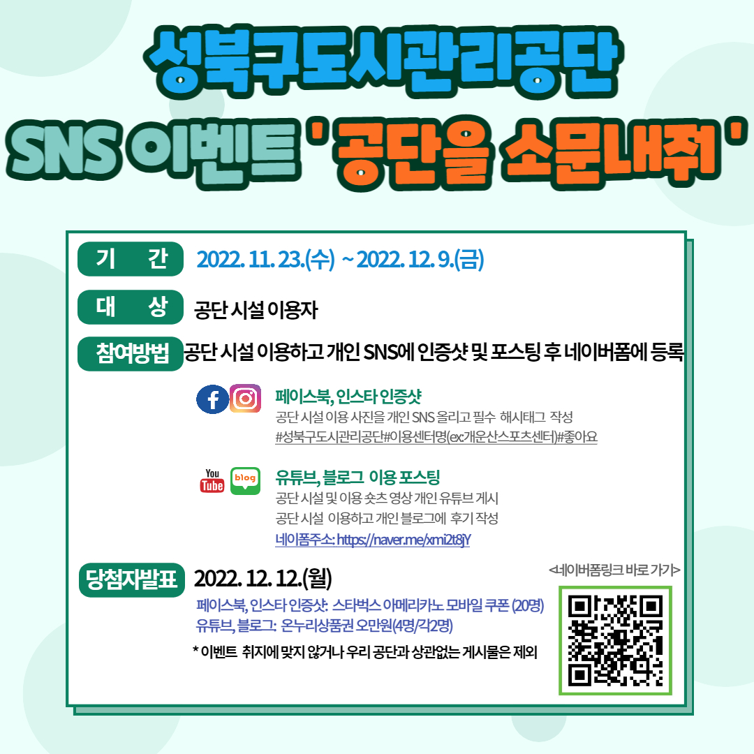 성북구도시관리공단 
SNS 이벤트 '공단을 소문내줘'
기 간: 2022.11.23.(수)~2022. 12. 9.(금)
대 상: 공단시설 이용자
참여방법: 공단 시설 이용하고 개인 SNS에 인증샷 및 포스팅 후 네 이버폼에 등록

페이스북, 인스타 인증샷
공단 시설이용사진을 개인 SNS올리고 필수 해시태그 작성
#성북구도시관리공단#이용센터명(ex개운산스포츠센터)#좋아요
유튜브, 블 로그 이용포스팅
공단시설 및 이용숏츠영상 개인 유튜브게시 공단시설 이용하고 개인 블 로그에 후기작성 
네 이폼주소:https://naver.me/xmi2t8Y

당첨자발표 2022. 12. 12.(월)
페이스북,인스타인증샷 스타벅스 아메리카노 모바일쿠폰(20명) 
유튜브, 블 로그: 온누리상품권오만원(4명/각2명)
*이벤트 취지에 맞지 않거나 우리공단과 상관없는 게시물은 제외